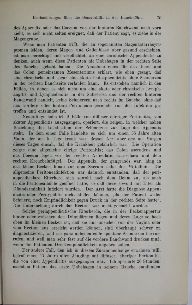 des Appendix oder das Coecum von der hinteren Bauchwand nach vorn zieht, es sich nicht selten ereignet, daß der Patient sagt, es ziehe in der Magengrube. Wenn man Patienten trifft, die an sogenannten Magenkatarrhsym- ptomen leiden, deren Magen und Gallenblase aber gesund erscheinen, ist man berechtigt und verpflichtet, an eine chronische Appendicitis zu denken, auch wenn diese Patienten nie Unbehagen in der rechten Seite des Bauches gehabt haben. Die Annahme eines für das Ueum und das Colon gemeinsamen Mesenteriums erklärt, wie eben gesagt, daß eine chronische und sogar eine akute Endoappendicitis ohne Schmerzen in der rechten Bauchseite verlaufen kann. Es entstehen nämlich in den Fällen, in denen es sich nicht um eine akute oder chronische Lymph- angitis und Lymphadenitis in der Subserosa und der rechten hinteren Bauchwand handelt, keine Schmerzen nach rechts im Bauche, ohne daß das vordere oder hintere Peritoneum parietale von der Infektion ge- troffen und entzündet ist. Neuerdings habe ich 2 Fälle von diffuser eiteriger Peritonitis, von akuter Appendicitis ausgegangen, operiert, die zeigen, in welcher nahen Beziehung die Lokalisation der Schmerzen zur Lage des Appendix steht. In dem einen Falle handelte es sich um einen 35 Jahre alten Mann, der am 5. Tage krank war, dessen Arzt aber erst am Morgen dieses Tages einsah, daß die Krankheit gefährlich war. Die Operation zeigte eine allgemeine eitrige Peritonitis; das Colon ascendens und das Coecum lagen vor der rechten Articulatio sacro-iliaca und dem rechten Kreuzbeinflügel. Der Appendix, der gangränös war, hing in das kleine Becken hinab vor dem Sacrum nahe der Mittellinie. Die allgemeine Peritonealinfektion war dadurch entstanden, daß der peri- appendiculare Eiterherd sich sowohl nach dem Ueum zu, als auch in die Peritonealhöhle geöffnet hatte, so daß diese sowohl mit Eiter als Dünndarminhalt infiziert wurden. Der Arzt hatte die Diagnose Appen- dicitis oder Perityphlitis nicht stellen können, „da der Patient weder Schmerz, noch Empfindlichkeit gegen Druck in der rechten Seite hatte“. Die Untersuchung durch das Rectum war nicht gemacht worden. Solche periappendicitische Eiterherde, die in der Beckenappertur hinter oder zwischen den Dünndärmen liegen und deren Lage so hoch oben im kleinen Becken ist, daß sie nur unsicher von der Vagina oder vom Rectum aus erreicht werden können, sind überhaupt schwer zu diagnostizieren, weil sie ganz unbedeutende spontane Schmerzen liervor- rufen, und weil man sehr fest auf die vordere Bauchwand drücken muß, wenn die Patienten Druckempfindlichkeit angeben sollen. Der andere Fall, den ich in diesem Zusammenhänge erwähnen will, betraf einen 17 Jahre alten Jüngling mit diffuser, eiteriger Peritonitis, die von einer Appendicitis ausgegangen war. Ich operierte 26 Stunden, nachdem Patient das erste Unbehagen in seinem Bauche empfunden