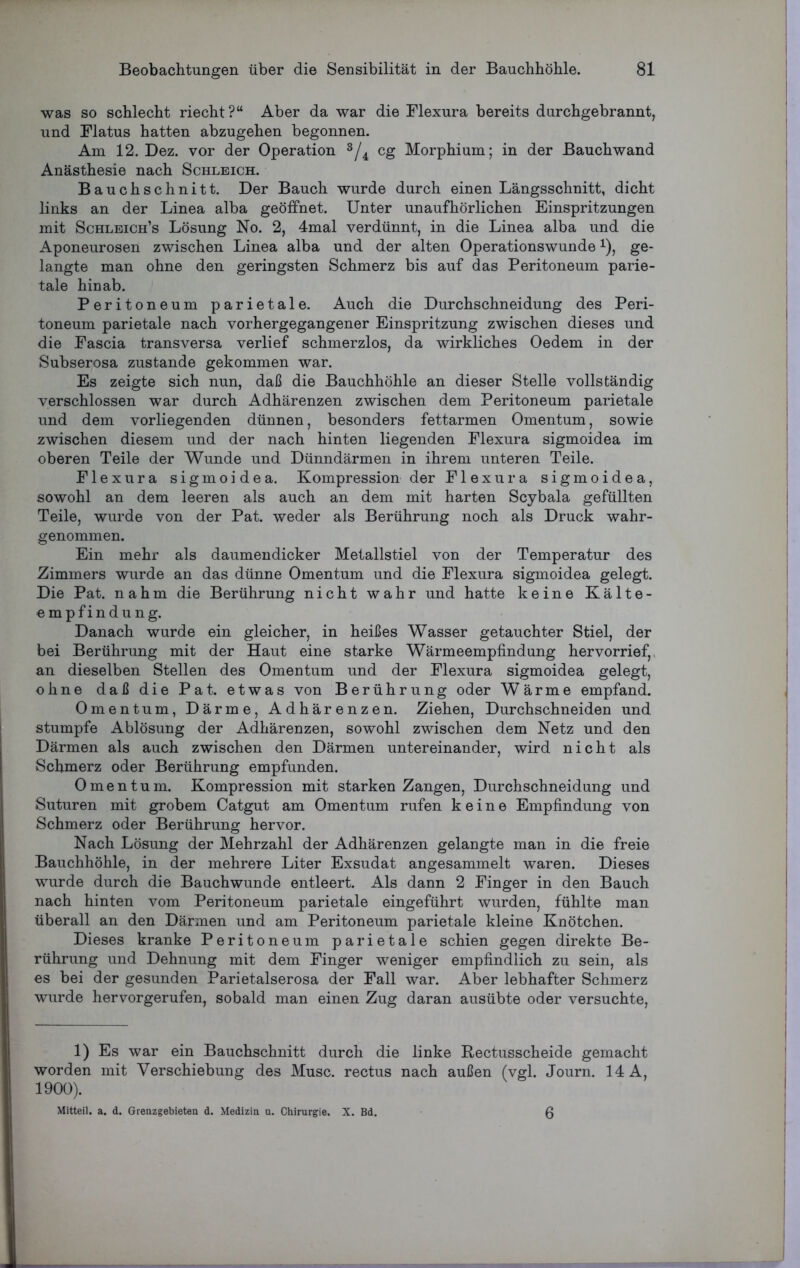 was so schlecht riecht?“ Aber da war die Flexura bereits durchgebrannt, und Flatus hatten abzugehen begonnen. Am 12. Dez. vor der Operation 1 * 3/4 cg Morphium; in der Bauchwand Anästhesie nach Schleich. Bauchschnitt. Der Bauch wurde durch einen Längsschnitt, dicht links an der Linea alba geöffnet. Unter unaufhörlichen Einspritzungen mit Schleich’s Lösung No. 2, 4mal verdünnt, in die Linea alba und die Aponeurosen zwischen Linea alba und der alten Operationswunde*), ge- langte man ohne den geringsten Schmerz bis auf das Peritoneum parie- tale hinab. Peritoneum parietale. Auch die Durchschneidung des Peri- toneum parietale nach vorhergegangener Einspritzung zwischen dieses und die Fascia transversa verlief schmerzlos, da wirkliches Oedem in der Subserosa zustande gekommen war. Es zeigte sich nun, daß die Bauchhöhle an dieser Stelle vollständig verschlossen war durch Adhärenzen zwischen dem Peritoneum parietale und dem vorliegenden dünnen, besonders fettarmen Omentum, sowie zwischen diesem und der nach hinten liegenden Flexura sigmoidea im oberen Teile der Wunde und Dünndärmen in ihrem unteren Teile. Flexura sigmoidea. Kompression der Flexura sigmoidea, sowohl an dem leeren als auch an dem mit harten Scybala gefüllten Teile, wurde von der Pat. weder als Berührung noch als Druck wahr- genommen. Ein mehr als daumendicker Metallstiel von der Temperatur des Zimmers wurde an das dünne Omentum und die Flexura sigmoidea gelegt. Die Pat. nahm die Berührung nicht wahr und hatte keine Kälte- empfindung. Danach wurde ein gleicher, in heißes Wasser getauchter Stiel, der bei Berührung mit der Haut eine starke Wärmeempfindung hervorrief, an dieselben Stellen des Omentum und der Flexura sigmoidea gelegt, ohne daß die Pat. etwas von Berührung oder Wärme empfand. Omentum, Därme, Adhärenzen. Ziehen, Durchschneiden und stumpfe Ablösung der Adhärenzen, sowohl zwischen dem Netz und den Därmen als auch zwischen den Därmen untereinander, wird nicht als Schmerz oder Berührung empfunden. Omentum. Kompression mit starken Zangen, Durchschneidung und Suturen mit grobem Catgut am Omentum rufen keine Empfindung von Schmerz oder Berührung hervor. Nach Lösung der Mehrzahl der Adhärenzen gelangte man in die freie Bauchhöhle, in der mehrere Liter Exsudat angesammelt waren. Dieses wurde durch die Bauchwunde entleert. Als dann 2 Finger in den Bauch nach hinten vom Peritoneum parietale eingeführt wurden, fühlte man überall an den Därmen und am Peritoneum parietale kleine Knötchen. Dieses kranke Peritoneum parietale schien gegen direkte Be- rührung und Dehnung mit dem Finger weniger empfindlich zu sein, als es bei der gesunden Parietalserosa der Fall war. Aber lebhafter Schmerz wurde her vor gerufen, sobald man einen Zug daran ausübte oder versuchte, 1) Es war ein Bauchschnitt durch die linke Rectusscheide gemacht worden mit Verschiebung des Muse, rectus nach außen (vgl. Journ. 14 A, 1900). Mitteil. a. d. Grenzgebieten d. Medizin u. Chirurgie. X. Bd. 6