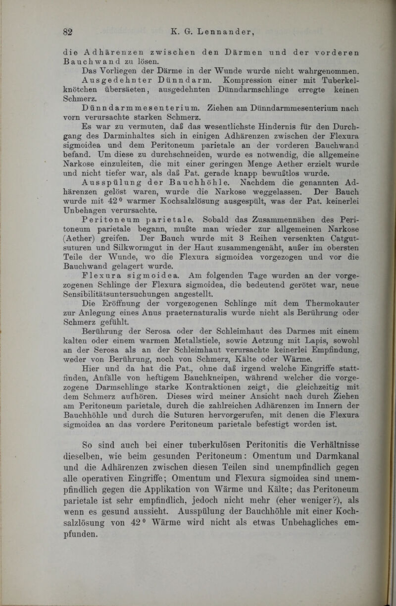 die Adhärenzen zwischen den Därmen und der vorderen Bauchwand zu lösen. Das Vorliegen der Därme in der Wunde wurde nicht wahrgenommen. Ausgedehnter Dünndarm. Kompression einer mit Tuberkel- knötchen übersäeten, ausgedehnten Dünndarmschlinge erregte keinen Schmerz. Dünndarmmesenterium. Ziehen am Dünndarmmesenterium nach vorn verursachte starken Schmerz. Es war zu vermuten, daß das wesentlichste Hindernis für den Durch- gang des Darminhaltes sich in einigen Adhärenzen zwischen der Flexura sigmoidea und dem Peritoneum parietale an der vorderen Bauchwand befand. Um diese zu durchschneiden, wurde es notwendig, die allgemeine Narkose einzuleiten, die mit einer geringen Menge Aether erzielt wurde und nicht tiefer war, als daß Pat. gerade knapp bewußtlos wurde. Ausspülung der Bauchhöhle. Nachdem die genannten Ad- härenzen gelöst waren, wurde die Narkose weggelassen. Der Bauch wurde mit 420 warmer Kochsalzlösung ausgespült, was der Pat. keinerlei Unbehagen verursachte. Peritoneum parietale. Sobald das Zusammennähen des Peri- toneum parietale begann, mußte man wieder zur allgemeinen Narkose (Aether) greifen. Der Bauch wurde mit 3 Reihen versenkten Catgut- suturen und Silkwormgut in der Haut zusammengenäht, außer im obersten Teile der Wunde, wo die Flexura sigmoidea vorgezogen und vor die Bauchwand gelagert wurde. Flexura sigmoidea. Am folgenden Tage wurden an der vorge- zogenen Schlinge der Flexura sigmoidea, die bedeutend gerötet war, neue Sensibilitätsuntersuchungen angestellt. Die Eröffnung der vorgezogenen Schlinge mit dem Thermokauter zur Anlegung eines Anus praeternaturalis wurde nicht als Berührung oder Schmerz gefühlt. Berührung der Serosa oder der Schleimhaut des Darmes mit einem kalten oder einem warmen Metallstiele, sowie Aetzung mit Lapis, sowohl an der Serosa als an der Schleimhaut verursachte keinerlei Empfindung, weder von Berührung, noch von Schmerz, Kälte oder Wärme. Hier und da hat die Pat., ohne daß irgend welche Eingriffe statt- finden, Anfälle von heftigem Bauchkneipen, während welcher die vorge- zogene Darmschlinge starke Kontraktionen zeigt, die gleichzeitig mit dem Schmerz aufhören. Dieses wird meiner Ansicht nach durch Ziehen am Peritoneum parietale, durch die zahlreichen Adhärenzen im Innern der Bauchhöhle und durch die Suturen hervorgerufen, mit denen die Flexura sigmoidea an das vordere Peritoneum parietale befestigt worden ist. So sind auch bei einer tuberkulösen Peritonitis die Verhältnisse dieselben, wie beim gesunden Peritoneum: Omentum und Darmkanal und die Adhärenzen zwischen diesen Teilen sind unempfindlich gegen alle operativen Eingriffe; Omentum und Flexura sigmoidea sind unem- pfindlich gegen die Applikation von Wärme und Kälte; das Peritoneum parietale ist sehr empfindlich, jedoch nicht mehr (eher weniger?), als wenn es gesund aussieht. Ausspülung der Bauchhöhle mit einer Koch- salzlösung von 42° Wärme wird nicht als etwas Unbehagliches em- pfunden.