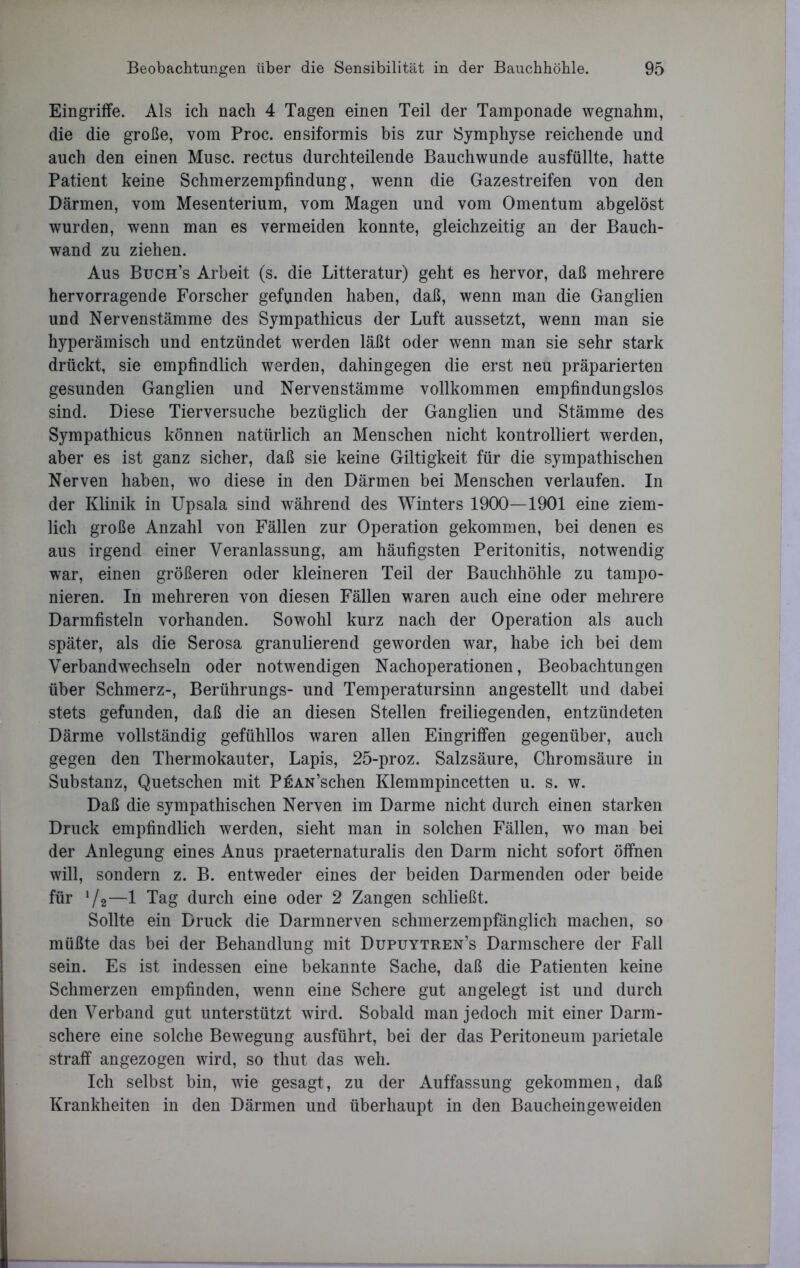 Eingriffe. Als ich nach 4 Tagen einen Teil der Tamponade wegnahm, die die große, vom Proc. ensiformis bis zur Symphyse reichende und auch den einen Muse, rectus durchteilende Bauchwunde ausfüllte, hatte Patient keine Schmerzempfindung, wenn die Gazestreifen von den Därmen, vom Mesenterium, vom Magen und vom Omentum abgelöst wurden, wenn man es vermeiden konnte, gleichzeitig an der Bauch- wand zu ziehen. Aus Buch’s Arbeit (s. die Litteratur) geht es hervor, daß mehrere hervorragende Forscher gefunden haben, daß, wenn man die Ganglien und Nervenstämme des Sympathicus der Luft aussetzt, wenn man sie hyperämisch und entzündet werden läßt oder wenn man sie sehr stark drückt, sie empfindlich werden, dahingegen die erst neu präparierten gesunden Ganglien und Nervenstämme vollkommen empfindungslos sind. Diese Tierversuche bezüglich der Ganglien und Stämme des Sympathicus können natürlich an Menschen nicht kontrolliert werden, aber es ist ganz sicher, daß sie keine Giltigkeit für die sympathischen Nerven haben, wo diese in den Därmen bei Menschen verlaufen. In der Klinik in Upsala sind während des Winters 1900—1901 eine ziem- lich große Anzahl von Fällen zur Operation gekommen, bei denen es aus irgend einer Veranlassung, am häufigsten Peritonitis, notwendig war, einen größeren oder kleineren Teil der Bauchhöhle zu tampo- nieren. In mehreren von diesen Fällen waren auch eine oder mehrere Darmfisteln vorhanden. Sowohl kurz nach der Operation als auch später, als die Serosa granulierend geworden war, habe ich bei dem Verbandwechseln oder notwendigen Nachoperationen, Beobachtungen über Schmerz-, Berührungs- und Temperatursinn angestellt und dabei stets gefunden, daß die an diesen Stellen freiliegenden, entzündeten Därme vollständig gefühllos waren allen Eingriffen gegenüber, auch gegen den Thermokauter, Lapis, 25-proz. Salzsäure, Chromsäure in Substanz, Quetschen mit PEAN’schen Klemmpincetten u. s. w. Daß die sympathischen Nerven im Darme nicht durch einen starken Druck empfindlich werden, sieht man in solchen Fällen, wo man bei der Anlegung eines Anus praeternaturalis den Darm nicht sofort öffnen will, sondern z. B. entweder eines der beiden Darmenden oder beide für 1 /2—1 Tag durch eine oder 2 Zangen schließt. Sollte ein Druck die Darmnerven schmerzempfänglich machen, so müßte das bei der Behandlung mit Dupuytren’s Darmschere der Fall sein. Es ist indessen eine bekannte Sache, daß die Patienten keine Schmerzen empfinden, wenn eine Schere gut angelegt ist und durch den Verband gut unterstützt wird. Sobald man jedoch mit einer Darm- schere eine solche Bewegung ausführt, bei der das Peritoneum parietale straff angezogen wird, so thut das weh. Ich selbst bin, wie gesagt, zu der Auffassung gekommen, daß Krankheiten in den Därmen und überhaupt in den Baucheingeweiden