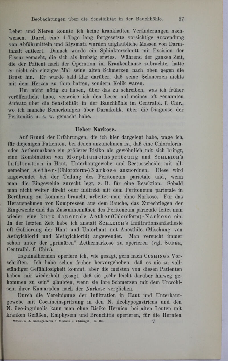 Leber und Nieren konnte ich keine krankhaften Veränderungen nach- weisen. Durch eine 4 Tage lang fortgesetzte vorsichtige Anwendung von Abführmitteln und Klysmata wurden unglaubliche Massen von Darm- inhalt entleert. Danach wurde ein Sphinkterschnitt mit Excision der Fissur gemacht, die sich als krebsig erwies. Während der ganzen Zeit, die der Patient nach der Operation im Krankenhause zubrachte, hatte er nicht ein einziges Mal seine alten Schmerzen nach oben gegen die Brust hin. Er wurde bald klar darüber, daß seine Schmerzen nichts mit dem Herzen zu thun hatten, sondern Kolik waren. Um nicht nötig zu haben, über das zu schreiben, was ich früher veröffentlicht habe, verweise ich den Leser auf meinen oft genannten Aufsatz über die Sensibilität in der Bauchhöhle im Centralbl. f. Chir., wo ich manche Bemerkungen über Darmkolik, über die Diagnose der Peritonitis u. s. w. gemacht habe. Ueber Narkose. Auf Grund der Erfahrungen, die ich hier dargelegt habe, wage ich, für diejenigen Patienten, bei denen anzunehmen ist, daß eine Chloroform- oder Aethernarkose ein größeres Risiko als gewöhnlich mit sich bringt, eine Kombination von Morphiumeinspritzung und Schleich’s Infiltration in Haut, Unterhautgewebe und Rectusscheide mit all- gemeiner A et her- (Chloroform-) Narkose anzuordnen. Diese wird angewendet bei der Teilung des Peritoneum parietale und, wenn man die Eingeweide zurecht legt, z. B. für eine Resektion. Sobald man nicht weiter direkt oder indirekt mit dem Peritoneum parietale in Berührung zu kommen braucht, arbeitet man ohne Narkose. Für das Herausnehmen von Kompressen aus dem Bauche, das Zurechtlegen der Eingeweide und das Zusammennähen des Peritoneum parietale leitet man wieder eine kurz dauernde Aether(Chloroform)- Narkose ein. In der letzten Zeit habe ich anstatt Schleich’s Infiltrationsanästhesie oft Gefrierung der Haut und Unterhaut mit Anesthile (Mischung von Aethylchlorid und Methylchlorid) angewendet. Man versucht immer schon unter der „primären“ Aethernarkose zu operieren (vgl. Sudek, Centralbl. f. Chir.). Inguinalhernien operiere ich, wie gesagt, gern nach Cushing’s Vor- schriften. Ich habe schon früher hervorgehoben, daß es nie zu voll- ständiger Gefühllosigkeit kommt, aber die meisten von diesen Patienten haben mir wiederholt gesagt, daß sie „sehr leicht darüber hinweg ge- kommen zu sein“ glaubten, wenn sie ihre Schmerzen mit dem Unwohl- sein ihrer Kamaraden nach der Narkose verglichen. Durch die Vereinigung der Infiltration in Haut und Unterhaut- gewebe mit Cocaineinspritzung in den N. ileohypogastricus und den N. ileo-inguinalis kann man ohne Risiko Hernien bei alten Leuten mit kranken Gefäßen, Emphysem und Bronchitis operieren, für die Hernien Mitteil. a. d. Grenzgebieten d. Medizin u. Chirurgie. X. Bd. 7