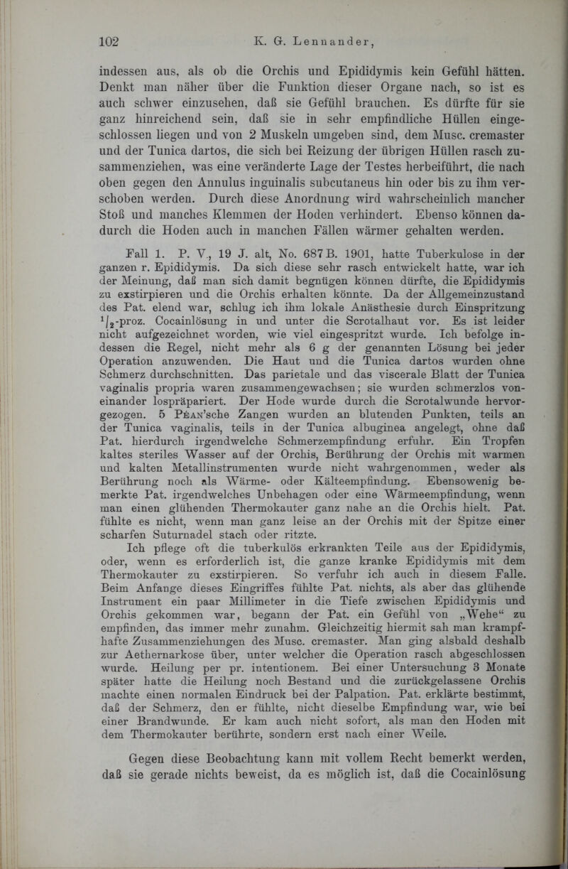 indessen aus, als ob die Orchis und Epididymis kein Gefühl hätten. Denkt man näher über die Funktion dieser Organe nach, so ist es auch schwer einzusehen, daß sie Gefühl brauchen. Es dürfte für sie ganz hinreichend sein, daß sie in sehr empfindliche Hüllen einge- schlossen liegen und von 2 Muskeln umgeben sind, dem Muse, cremaster und der Tunica dartos, die sich bei Reizung der übrigen Hüllen rasch zu- sammenziehen, was eine veränderte Lage der Testes herbeiführt, die nach oben gegen den Annulus inguinalis subcutaneus hin oder bis zu ihm ver- schoben werden. Durch diese Anordnung wird wahrscheinlich mancher Stoß und manches Klemmen der Hoden verhindert. Ebenso können da- durch die Hoden auch in manchen Fällen wärmer gehalten werden. Fall 1. P. V., 19 J. alt, No. 687 B. 1901, hatte Tuberkulose in der ganzen r. Epididymis. Da sich diese sehr rasch entwickelt hatte, war ich der Meinung, daß man sich damit begnügen können dürfte, die Epididymis zu exstirpieren und die Orchis erhalten könnte. Da der Allgemeinzustand des Pat. elend war, schlug ich ihm lokale Anästhesie durch Einspritzung 112'Proz- Cocainlösung in und unter die Scrotalhaut vor. Es ist leider nicht aufgezeichnet worden, wie viel eingespritzt wurde. Ich befolge in- dessen die Regel, nicht mehr als 6 g der genannten Lösung bei jeder Operation anzuwenden. Die Haut und die Tunica dartos wurden ohne Schmerz durchschnitten. Das parietale und das viscerale Blatt der Tunica vaginalis propria waren zusammengewachsen; sie wurden schmerzlos von- einander lospräpariert. Der Hode wurde durch die Scrotalwunde hervor- gezogen. 5 PßAN’sche Zangen wurden an blutenden Punkten, teils an der Tunica vaginalis, teils in der Tunica albuginea angelegt, ohne daß Pat. hierdurch irgendwelche Schmerzempfindung erfuhr. Ein Tropfen kaltes steriles Wasser auf der Orchis, Berührung der Orchis mit warmen und kalten Metallinstrumenten wurde nicht wahrgenommen, weder als Berührung noch als Wärme- oder Kälteempfindung. Ebensowenig be- merkte Pat. irgendwelches Unbehagen oder eine Wärmeempfindung, wenn man einen glühenden Thermokauter ganz nahe an die Orchis hielt. Pat. fühlte es nicht, wenn man ganz leise an der Orchis mit der Spitze einer scharfen Suturnadel stach oder ritzte. Ich pflege oft die tuberkulös erkrankten Teile aus der Epididymis, oder, wenn es erforderlich ist, die ganze kranke Epididymis mit dem Thermokauter zu exstirpieren. So verfuhr ich auch in diesem Falle. Beim Anfänge dieses Eingriffes fühlte Pat. nichts, als aber das glühende Instrument ein paar Millimeter in die Tiefe zwischen Epididymis und Orchis gekommen war, begann der Pat. ein Gefühl von „Wehe“ zu empfinden, das immer mehr zunahm. Gleichzeitig hiermit sah man krampf- hafte Zusammenziehungen des Muse, cremaster. Man ging alsbald deshalb zur Aethernarkose über, unter welcher die Operation rasch abgeschlossen wurde. Heilung per pr. intentionem. Bei einer Untersuchung 3 Monate später hatte die Heilung noch Bestand und die zurückgelassene Orchis machte einen normalen Eindruck bei der Palpation. Pat. erklärte bestimmt, daß der Schmerz, den er fühlte, nicht dieselbe Empfindung war, wie bei einer Brandwunde. Er kam auch nicht sofort, als man den Hoden mit dem Thermokauter berührte, sondern erst nach einer Weile. Gegen diese Beobachtung kann mit vollem Recht bemerkt werden, daß sie gerade nichts beweist, da es möglich ist, daß die Cocainlösung