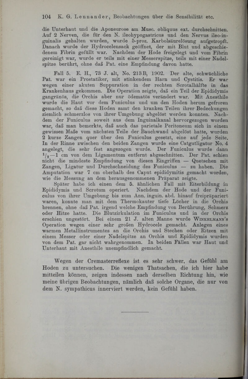 die Unterhaut und die Aponeurose am Muse, obliquus ext. durchschnitten. Auf 2 Nerven, die für den N. ileohypogastricus und den Nervus ileo-in- guinalis gehalten wurden, wurde 5-proz. Karbolsäurelösung aufgetropft. Danach wurde der Hydrocelensack geöffnet, der mit Blut und abgeschie- denem Fibrin gefüllt war. Nachdem der Hode freigelegt und vom Fibrin gereinigt war, wurde er teils mit einer Messerspitze, teils mit einer Nadel- spitze berührt, ohne daß Pat. eine Empfindung davon hatte. Fall 5. E. H., 73 J. alt, No. 213 B, 1902. Der alte, schwächliche Pat. war ein Prostatiker, mit stinkendem Harn und Cystitis. Er war wegen einer akuten Suppuration in der rechten Scrotalhälfte in das Krankenhaus gekommen. Die Operation zeigte, daß ein Teil der Epididymis gangränös, die Orchis aber nur ödematös verändert war. Mit Anesthile wurde die Haut vor dem Funiculus und um den Hoden herum gefroren gemacht, so daß diese Hoden samt den kranken Teilen ihrer Bedeckungen ziemlich schmerzlos von ihrer Umgebung abgelöst werden konnten. Nach- dem der Funiculus soweit aus dem Inguinalkanal hervorgezogen worden war, daß man bemerkte, daß auch das parietale Peritoneum sich in einem gewissen Maße vom nächsten Teile der Bauchwand abgelöst hatte, wurden 2 kurze Zangen quer über den Funiculus gesetzt, eine auf jede Seite. In der Rinne zwischen den beiden Zangen wurde eine Catgutligatur No. 4 angelegt, die sehr fest angezogen wurde. Der Funiculus wurde dann 1/2 — 1 cm von dem Ligamentum entfernt abgeschnitten. Der Pat. schien nicht die mindeste Empfindung von diesen Eingriffen — Quetschen mit Zangen, Ligatur und Durchschneidung des Funiculus — zu haben. Die Amputation war 7 cm oberhalb des Caput epididymitis gemacht worden, wie die Messung an dem herausgenommenen Präparat zeigte. Später habe ich einen dem 5. ähnlichen Fall mit Eiterbildung in Epididymis und Scrotum operiert. Nachdem der Hode und der Funi- culus von ihrer Umgebung bis zum Ann. inguin. abd. hinauf freipräpariert waren, konnte man mit dem Thermokauter tiefe Löcher in die Orchis brennen, ohne daß Pat. irgend welche Empfindung von Berührung, Schmerz oder Hitze hatte. Die Blutzirkulation im Funiculus und in der Orchis erschien ungestört. Bei einem 21 J. alten Manne wurde Winkelmann’s Operation wegen einer sehr großen Hydrocele gemacht. Anlegen eines warmen Metallinstrumentes an die Orchis und Stechen oder Ritzen mit einem Messer oder einer Nadelspitze an Orchis und Epididymis wurden von dem Pat. gar nicht wahrgenommen. In beiden Fällen war Haut und Unterhaut mit Anesthile unempfindlich gemacht. Wegen der Cremasterreflexe ist es sehr schwer, das Gefühl am Hoden zu untersuchen. Die wenigen Thatsachen, die ich hier habe mitteilen können, zeigen indessen nach derselben Richtung hin, wie meine übrigen Beobachtungen, nämlich daß solche Organe, die nur von dem N. sympathicus innerviert werden, kein Gefühl haben.