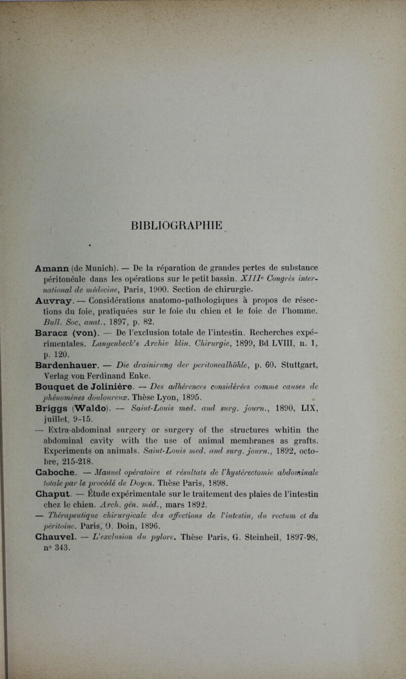BIBLIOGRAPHIE Amann (de Munich). — De la réparation de grandes pertes de substance péritonéale dans les opérations sur le petit bassin. XTII^ Congrès inter- national de médecine^ Paris, 1900. Section de chirurgie. Auvray. — Considérations anatomo-pathologiques à propos de résec- tions du foie, pratiquées sur le foie du chien et le foie de l’homme. Bull. Soc. anat., 1897, p. 82. Baracz (von). — De l’exclusion totale de l’intestin. Recherches expé- rimentales. LangenhecCs Archiv Min. Chirurgie, 1899, Bd LVIII, n. 1, p. 120. Bardenhauer. — Die drainirung der peritonealhohle, p. 60. Stuttgart, Verlag von Ferdinand Enke. Bouquet de Jolinière. — Des adhérences considérées comme causes de phénomènes douloureux. Thèse Lyon, 1895. Briggs (Waldo). — Saint-Louis med. and surg. journ., 1890, LIX, juillet, 9-15. — Extra-abdominal surgery or surgery of the structures whitin the abdominal cavity with the use of animal membranes as grafts. Experiments on animais. Saint-Louis med. and surg. journ., 1892, octo- bre, 215-218. Caboche. — Manuel opératoire et résultats de Vhystérectomie abdominale totale par le procédé de Doyen. Thèse Paris, 1898. Ghaput. — Étude expérimentale sur le traitement des plaies de l’intestin chez le chien. Arch. gén. méd., mars 1892. — Thérapeutique chirurgicale des affections de Vintestin, du rectum et du péritoine. Paris^ O. Doin, 1896. Ghauvel. — L'exclusion du pylore. Thèse Paris, G. Steinheil, 1897-98, no 343.