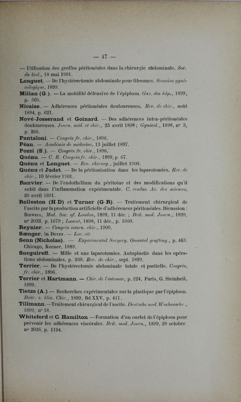— Utilisation des greffes péritonéales dans la chirurgie abdominale. Soc. (le hioL, 18 mai 1901. Longuet. —De l’hystérectomie abdominale pour fibromes. Semaine g y ne- cologiqne, 1899. Milian (G.). — La mobilité défensive de l'épiploon. Gaz. des hôp., 1899, p. 505. Nicaise. — Adhérences péritonéales douloureuses. Rev. de chlr., août 1894, p. 621. Nové-Josserand et Goinard. — Des adhérences intra-péritonéales douloureuses. Jonrn. méd. et chir., 25 avril 1898; Gynecol., 1898, n® 3, p. 266. Pantaloni. — Congrès fr. chir., 1896. Péan. — Académie de médecine, 13 juillet 1897. Pozzi (S.). — Congrès fr. chir., 1896.' Quénu. — C. R. Congrès fr. chir., 1899, p 67. Quénu et Longuet. — Rev. chirurg., juillet 1900. Quénu et Judet. — De la péritonisation dans les laparotomies. Rev. de chir., 10 février 1901. Ranvier. — De rendothélium du péritoine et des modifications qu’il subit dans l’inflammation expérimentale. C. rendus Ac. des sciences, 20 avril 1891. Rolleston (H-D) et Turner (G-R). — Traitement chirurgical de l’ascite par la production artificielle d’adhérences péritonéales. Dicussion : Didwell, ^Fed. Soc. of. London, 1899, 11 déc. ; Brit. nied. Jonrn., 1899, 11® 2033, p. 1679 ; Lancet, 1898, 11 déc., p. 1660. Reynier. — Congrès intern. chir., 1900. Sænger, in Doyen. — Loc. cit. Senn (Nicholas). — Experimental Snrgery. Omental grafting., Chicago, Keener, 1889. Sneguireff. — Mille et une laparotomies. Autoplastie dans les opéra- tions abdominales, p. 260. Rev. de chir., sept. 1899. Terrier. — De l’hystérectomie abdominale totale et partielle. Congrès, fr. chir., 1896. Terrier et Hartmann. — Chir. de l'estomac, p. 224, Paris, G. Steinheil, 1899. Tietze (A.).— Recherches expérimentales sur la plastique par l’épiploon. Beitr. z. Min. Chir., 1899, Bd XXV, p. 411. Tillmann.—Traitement chirurgical de l’ascite. Denfsche rned. Wochenschr., 1899, 11® 18. Whiteford et G. Hamilton —Formation d’un ourlet de l’épiploon pour prévenir les adhérences viscérales. Brit. med. Jonrn., 1899, 28 octobre 110 2026, p. 1194.