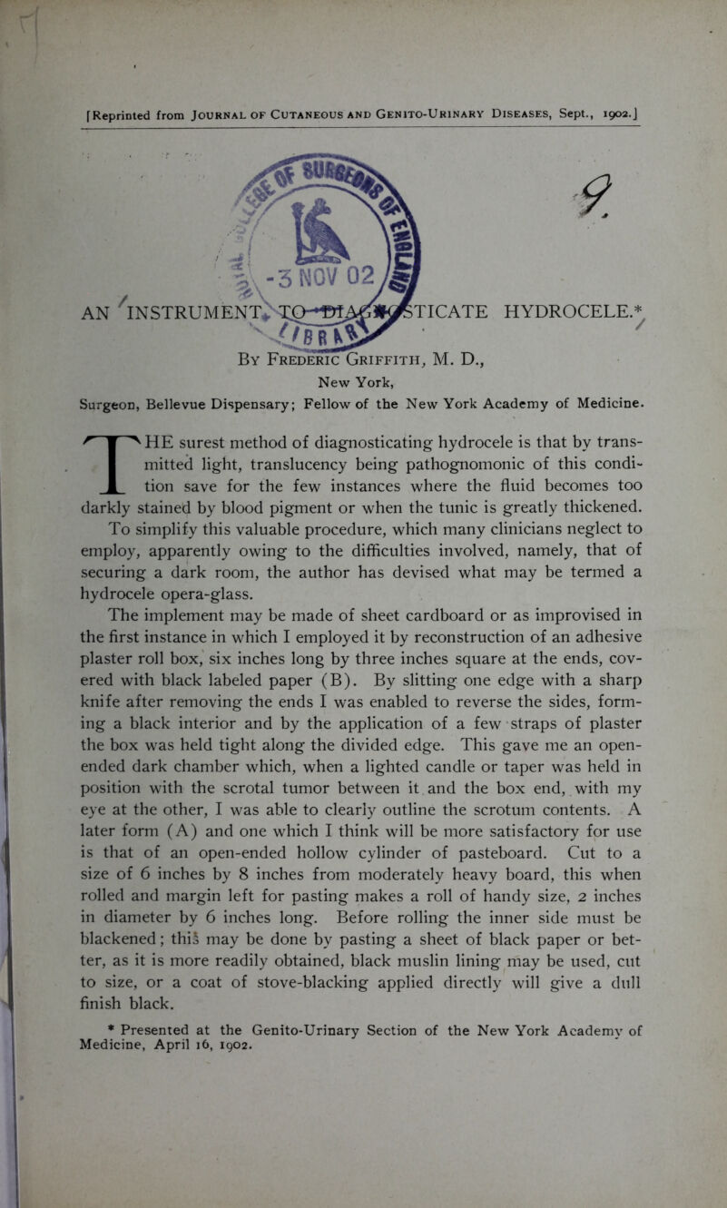 [Reprinted from Journal of Cutaneous and Genito-Urinary Diseases, Sept., 1902.J New York, Surgeon, Bellevue Dispensary; Fellow of the New York Academy of Medicine. THE surest method of diagnosticating hydrocele is that by trans- mitted light, translucency being pathognomonic of this condi- tion save for the few instances where the fluid becomes too darkly stained by blood pigment or when the tunic is greatly thickened. To simplify this valuable procedure, which many clinicians neglect to employ, apparently owing to the difficulties involved, namely, that of securing a dark room, the author has devised what may be termed a hydrocele opera-glass. The implement may be made of sheet cardboard or as improvised in the first instance in which I employed it by reconstruction of an adhesive plaster roll box, six inches long by three inches square at the ends, cov- ered with black labeled paper (B). By slitting one edge with a sharp knife after removing the ends I was enabled to reverse the sides, form- ing a black interior and by the application of a few straps of plaster the box was held tight along the divided edge. This gave me an open- ended dark chamber which, when a lighted candle or taper was held in position with the scrotal tumor between it and the box end, with my eye at the other, I was able to clearly outline the scrotum contents. A later form (A) and one which I think will be more satisfactory for use is that of an open-ended hollow cylinder of pasteboard. Cut to a size of 6 inches by 8 inches from moderately heavy board, this when rolled and margin left for pasting makes a roll of handy size, 2 inches in diameter by 6 inches long. Before rolling the inner side must be blackened; thi* may be done by pasting a sheet of black paper or bet- ter, as it is more readily obtained, black muslin lining may be used, cut to size, or a coat of stove-blacking applied directly will give a dull finish black. * Presented at the Genito-Urinary Section of the New York Academy of Medicine, April 16, 1902.