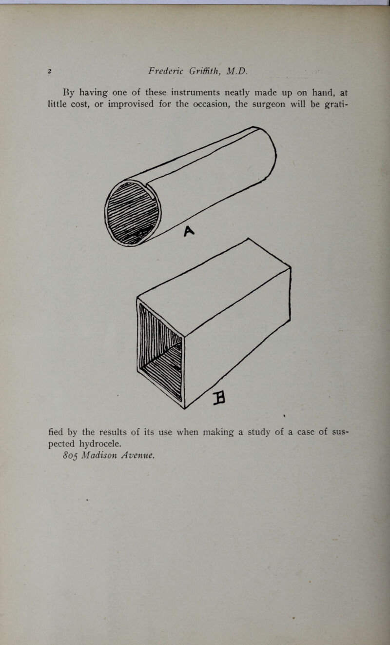 2 Frederic Griffith, M.D. By having one of these instruments neatly made up on hand, at little cost, or improvised for the occasion, the surgeon will be grati- fied by the results of its use when making a study of a case of sus- pected hydrocele. 805 Madison Avenue.