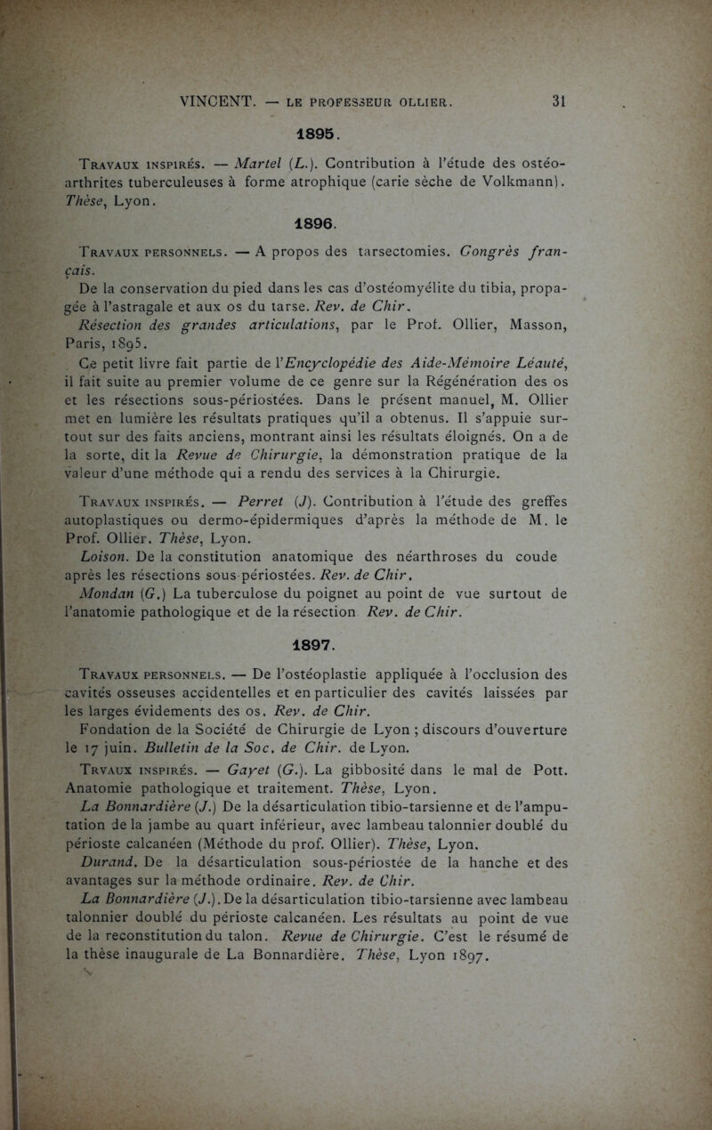 1895. Travaux inspirés. — Martel (L.). Contribution à l’étude des ostéo- arthrites tuberculeuses à forme atrophique (carie sèche de Volkmann). Thèse, Lyon. 1896. Travaux personnels. — A propos des tarsectomies. Congrès fran- çais. De la conservation du pied dans les cas d’ostéomyélite du tibia, propa- gée à l’astragale et aux os du tarse. Rev. de Chir. Résection des grandes articulations, par le Prof. Ollier, Masson, Paris, 1895. Ce petit livre fait partie de Y Encyclopédie des Aide-Mémoire Léauté, il fait suite au premier volume de ce genre sur la Régénération des os et les résections sous-périostées. Dans le présent manuel, M. Ollier met en lumière les résultats pratiques qu’il a obtenus. Il s’appuie sur- tout sur des faits anciens, montrant ainsi les résultats éloignés. On a de la sorte, dit la Revue de Chirurgie. la démonstration pratique de la valeur d’une méthode qui a rendu des services à la Chirurgie. Travaux inspirés. — Perret (J). Contribution à l’étude des greffes autoplastiques ou dermo-épidermiques d’après la méthode de M. le Prof. Ollier. Thèse. Lyon. Loison. De la constitution anatomique des néarthroses du coude après les résections sous-périostées. Rev. de Chir. Mondan \G.) La tuberculose du poignet au point de vue surtout de l’anatomie pathologique et de la résection Rev. de Chir. 1897. Travaux personnels. — De l’ostéoplastie appliquée à l’occlusion des cavités osseuses accidentelles et en particulier des cavités laissées par les larges évidements des os. Rev. de Chir. Fondation de la Société de Chirurgie de Lyon ; discours d’ouverture le 17 juin. Bulletin de la Soc. de Chir. de Lyon. Trvaux inspirés. — Gayet (G.). La gibbosité dans le mal de Pott. Anatomie pathologique et traitement. Thèse, Lyon. La Bonnardière (J.) De la désarticulation tibio-tarsienne et de l’ampu- tation delà jambe au quart inférieur, avec lambeau talonnier doublé du périoste calcanéen (Méthode du prof. Ollier). Thèse, Lyon. Durand. De la désarticulation sous-périostée de la hanche et des avantages sur la méthode ordinaire. Rev. de Chir. La Bonnardière (J.). Delà désarticulation tibio-tarsienne avec lambeau talonnier doublé du périoste calcanéen. Les résultats au point de vue de la reconstitution du talon. Revue de Chirurgie. C’est le résumé de la thèse inaugurale de La Bonnardière. Thèse, Lyon 1897.