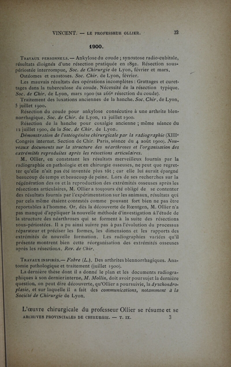 1900. Travaux personnels.— Ankylosé du coude ; synostose radio-cubitale, résultats éloignés d’une résection pratiquée en 1892. Résection sous- périostée interrompue, Soc. de Chirurgie de Lyon, février et mars. Ostéomes et exostoses. Soc. Chir. de Lyon, février. Les mauvais résultats des opérations incomplètes : Grattages et curet- tages dans la tuberculose du coude. Nécessité de la résection typique. Soc. de Chir. de Lyon, mars 1900 (sa 266e résection du coude). Traitement des luxations anciennes de la hanche. Soc. Chir. de Lyon, 5 juillet 1900. Résection du coude pour ankylosé consécutive à une arthrite blen- norrhagique. Soc. de Chir. de Lyon, 12 juillet 1900. Résection de la hanche pour coxalgie ancienne ; même séance du 12 juillet 1900, de la Soc. de Chir. de Lyon. Démonstration de Vostéogénèse chirurgicale par la radiographie (XIIIe Congrès internat. Section de Chir. Paris, séance du 4 août 1900). Nou- veaux documents sur la structure des néarthroses et Vorganisation des extrémités reproduites après les résections articulaires. M. Ollier, en constatant les résultats merveilleux fournis par la radiographie en pathologie et en chirurgie osseuses, ne peut que regret- ter qu’elle n’ait pas été inventée plus tôt ; car elle lui aurait épargné beaucoup de temps et beaucoup de peine. Lors de ses recherches sur la régénération des os et la reproduction des extrémités osseuses après les résections articulaires, M. Ollier a toujours été obligé de se contenter des résultats fournis par l’expérimentation sur les animaux, résultats qui par cela même étaient contestés comme pouvant fort bien ne pas être reportables à l’homme. Or, dès la découverte de Rœntgen, M. Ollier n’a pas manqué d’appliquer la nouvelle méthode d’investigation à l’étude de la structure des néarthroses qui se forment à la suite des résections sous-périostées. Il a pu ainsi suivre pas à pas l’évolution du processus réparateur et préciser les formes, les dimensions et les rapports des extrémités de nouvelle formation. Les radiographies variées qu’il présente montrent bien cette réorganisation des extrémités osseuses après les résections. Rev. de Chir. .. v Travaux inspirés.— Fabre (L.). Des arthrites blennorrhagiques. Ana- tomie pathologique et traitement (juillet 1900). La dernière thèse dont il a donné le plan et les documents radiogra- phiques à son dernierinterne, M. Mollin, doit avoir poursujet la dernière question, on peut dire découverte, qu’Ollier a poursuivie, la dyschondro- plasie, et sur laquelle il a fait des communications, notamment à la Société de Chirurgie de Lyon. L’œuvre chirurgicale du professeur Ollier se résume et se ARCHIVES PROVINCIALES DE CHIRURGIE. — T. IX. 3