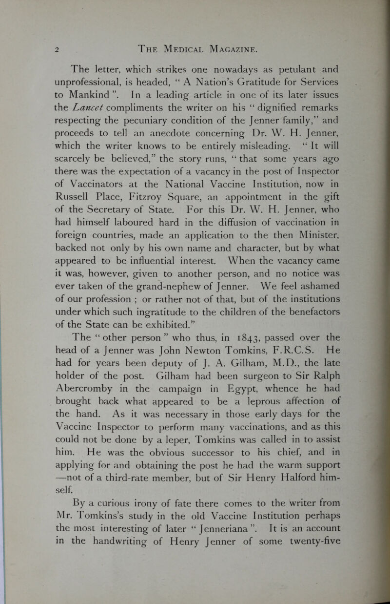 The letter, which -strikes one nowadays as petulant and unprofessional, is headed, “ A Nation’s Gratitude for Services to Mankind In a leading article in one of its later issues the Lancet compliments the writer on his “ dignified remarks respecting the pecuniary condition of the Jenner family,” and proceeds to tell an anecdote concerning Dr. W. H. Jenner, which the writer knows to be entirely misleading. “It will scarcely be believed,” the story runs, “ that some years ago there was the expectation of a vacancy in the post of Inspector of Vaccinators at the National Vaccine Institution, now in Russell Place, Fitzroy Square, an appointment in the gift of the Secretary of State. For this Dr. W. H. Jenner, who had himself laboured hard in the diffusion of vaccination in foreign countries, made an application to the then Minister, backed not only by his own name and character, but by what appeared to be influential interest. When the vacancy came it was, however, given to another person, and no notice was ever taken of the grand-nephew of Jenner. We feel ashamed of our profession ; or rather not of that, but of the institutions under which such ingratitude to the children of the benefactors of the State can be exhibited.” The “other person” who thus, in 1843, passed over the head of a Jenner was John Newton Tomkins, F.R.C.S. He had for years been deputy of J. A. Gilham, M.D., the late holder of the post. Gilham had been surgeon to Sir Ralph Abercromby in the campaign in Egypt, whence he had brought back what appeared to be a leprous affection of the hand. As it was necessary in those early days for the Vaccine Inspector to perform many vaccinations, and as this could not be done by a leper, Tomkins was called in to assist him. He was the obvious successor to his chief, and in applying for and obtaining the post he had the warm support —not of a third-rate member, but of Sir Henry Halford him- self. By a curious irony of fate there comes to the writer from Mr. Tomkins’s study in the old Vaccine Institution perhaps the most interesting of later “ Jenneriana It is an account in the handwriting of Henry Jenner of some twenty-five