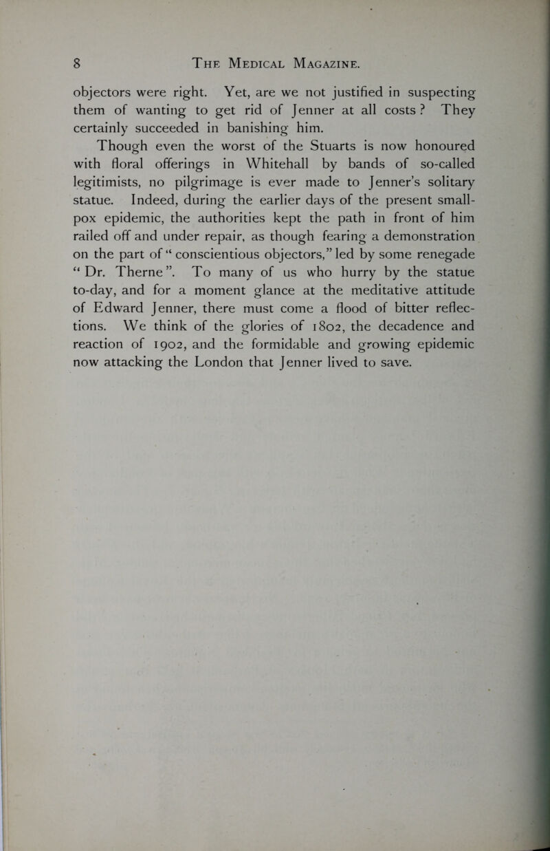 objectors were right. Yet, are we not justified in suspecting them of wanting to get rid of Jenner at all costs ? They certainly succeeded in banishing him. Though even the worst of the Stuarts is now honoured with floral offerings in Whitehall by bands of so-called legitimists, no pilgrimage is ever made to Jenner’s solitary statue. Indeed, during the earlier days of the present small- pox epidemic, the authorities kept the path in front of him railed off and under repair, as though fearing a demonstration on the part of “ conscientious objectors,’Ted by some renegade “ Dr. Therne”. To many of us who hurry by the statue to-day, and for a moment glance at the meditative attitude of Edward Jenner, there must come a flood of bitter reflec- tions. We think of the glories of 1802, the decadence and reaction of 1902, and the formidable and growing epidemic now attacking the London that Jenner lived to save.
