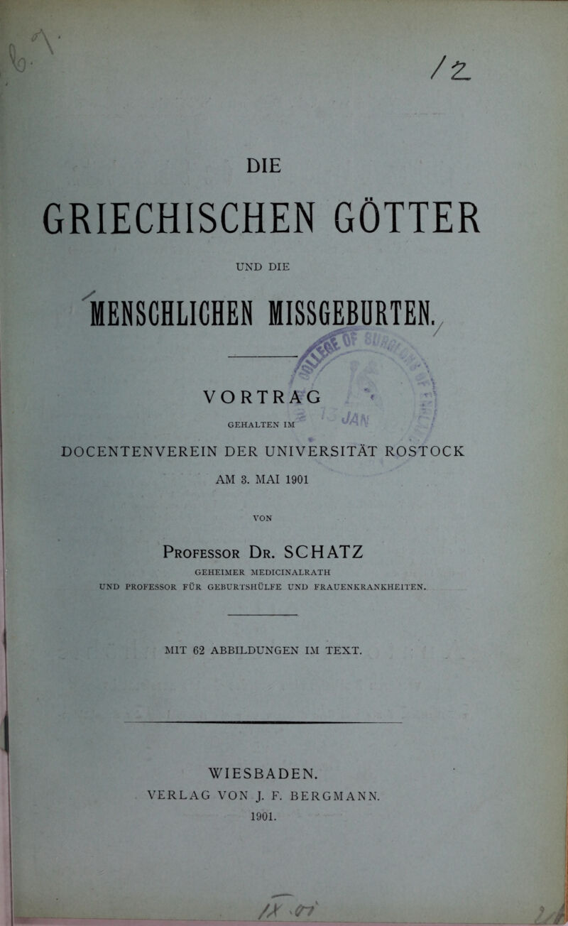 /2. GRIECHISCHEN GÖTTER UND DIE MENSCHLICHEN MISSGEBURTEN. ■/ VORTRAG 1 - JAN GEHALTEN IM DO C ENTEN VEREIN DER UNIVERSITÄT ROSTOCK AM 3. MAI 1901 VON Professor Dr. SCHATZ GEHEIMER MEDICINALRATH UND PROFESSOR FÜR GEBURTSHÜLFE UND FRAUENKRANKHEITEN. MIT 62 ABBILDUNGEN IM TEXT. WIESBADEN. VERLAG VON J. F. BERGMANN. 1901.
