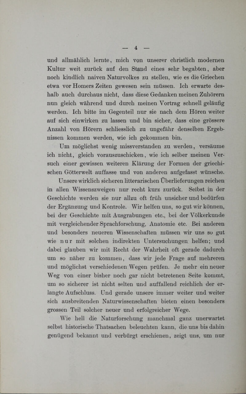 und allmählich lernte, mich von unserer christlich modernen Kultur weit zurück auf den Stand eines sehr begabten, aber noch kindlich naiven Naturvolkes zu stellen, wie es die Griechen etwa vor Homers Zeiten gewesen sein müssen. Ich erwarte des- halb auch durchaus nicht, dass diese Gedanken meinen Zuhörern nun gleich während und durch meinen Vortrag schnell geläufig werden. Ich bitte im Gegenteil nur sie nach dem Hören weiter auf sich einwirken zu lassen und bin sicher, dass eine grössere Anzahl von Hörern schliesslich zu ungefähr denselben Ergeb- nissen kommen werden, wie ich gekommen bin. Um möglichst wenig missverstanden zu werden, versäume ich nicht, gleich vorauszuschicken, wie ich selber meinen Ver- such einer gewissen weiteren Klärung der Formen der griechi- schen Götterwelt auffasse und von anderen aufgefasst wünsche. Unsere wirklich sicheren litterarischen Überlieferungen reichen in allen Wissenszweigen nur recht kurz zurück. Selbst in der Geschichte werden sie nur allzu oft früh unsicher und bedürfen der Ergänzung und Kontrole. Wir helfen uns, so gut wir können, bei der Geschichte mit Ausgrabungen etc., bei der Völkerkunde mit vergleichender Sprachforschung, Anatomie etc. Bei anderen und besonders neueren Wissenschaften müssen wir uns so gut wie nur mit solchen indirekten Untersuchungen helfen; und dabei glauben wir mit Recht der Wahrheit oft gerade dadurch um so näher zu kommen, dass wir jede Frage auf mehreren und. möglichst verschiedenen Wegen prüfen. Je mehr ein neuer Weg von einer bisher noch gar nicht betretenen Seite kommt, um so sicherer ist nicht selten und auffallend reichlich der er- langte Aufschluss. Und gerade unsere immer weiter und weiter sich ausbreitenden Naturwissenschaften bieten einen besonders grossen Teil solcher neuer und erfolgreicher Wege. Wie hell die Naturforschung manchmal ganz unerwartet selbst historische Thatsachen beleuchten kann, die uns bis dahin genügend bekannt und verbürgt erschienen, zeigt uns, um nur