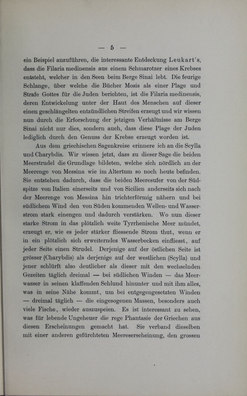 ein Beispiel anzuführen, die interessante Entdeckung Leukart’s, dass die Filaria medinensis aus einem Schmarotzer eines Krebses entsteht, welcher in den Seen beim Berge Sinai lebt. Die feurige Schlange, über welche die Bücher Mosis als einer Plage und Strafe Gottes für die Juden berichten, ist die Filaria medinensis, deren Entwickelung unter der Haut des Menschen auf dieser einen geschlängelten entzündlichen Streifen erzeugt und wir wissen nun durch die Erforschung der jetzigen Verhältnisse am Berge Sinai nicht nur dies, sondern auch, dass diese Plage der Juden lediglich durch den Genuss der Krebse erzeugt worden ist. Aus dem griechischen Sagenkreise erinnere ich an die Scylla und Charybdis. Wir wissen jetzt, dass zu dieser Sage die beiden Meerstrudel die Grundlage bildeten, welche sich nördlich an der Meerenge von Messina wie im Altertum so noch heute befinden. Sie entstehen dadurch, dass die beiden Meeresufer von der Süd- spitze von Italien einerseits und von Sicilien anderseits sich nach der Meerenge von Messina hin trichterförmig nähern und bei südlichem Wind den von Süden kommenden Wellen- und Wasser- strom stark einengen und dadurch verstärken. Wo nun dieser starke Strom in das plötzlich weite Tyrrhenische Meer mündet, erzeugt er, wie es jeder stärker fliessende Strom thut, wenn er in ein plötzlich sich erweiterndes Wasserbecken einfliesst, auf jeder Seite einen Strudel. Derjenige auf der östlichen Seite ist grösser (Charybdis) als derjenige auf der westlichen (Scylla) und jener schlürft also deutlicher als dieser mit den wechselnden Gezeiten täglich dreimal — bei südlichen Winden — das Meer- wasser in seinen klaffenden Schlund hinunter und mit ihm alles, was in seine Nähe kommt, um bei entgegengesetzten Winden — dreimal täglich — die eingesogenen Massen, besonders auch viele Fische, wieder auszuspeien. Es ist interessant zu sehen, was für lebende Ungeheuer die rege Phantasie der Griechen aus diesen Erscheinungen gemacht hat. Sie verband dieselben mit einer anderen gefürchteten Meereserscheinung, den grossen