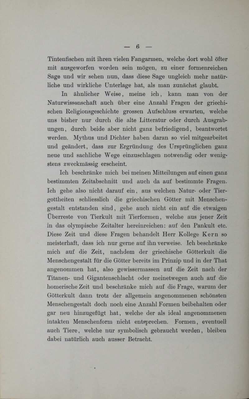 Tintenfischen mit ihren vielen Fangarmen, welche dort wohl öfter mit ausgeworfen worden sein mögen, zu einer formenreichen Sage und wir sehen nun, dass diese Sage ungleich mehr natür- liche und wirkliche Unterlage hat, als man zunächst glaubt. In ähnlicher Weise, meine ich, kann man von der Naturwissenschaft auch über eine Anzahl Fragen der griechi- schen Religionsgeschichte grossen Aufschluss erwarten, welche uns bisher nur durch die alte Litteratur oder durch Ausgrab- ungen, durch beide aber nicht ganz befriedigend, beantwortet werden. Mythus und Dichter haben daran so viel mitgearbeitet und geändert, dass zur Ergründung des Ursprünglichen ganz neue und sachliche Wege einzuschlagen notwendig oder wenig- stens zweckmässig erscheint. Ich beschränke mich bei meinen Mitteilungen auf einen ganz bestimmten Zeitabschnitt und auch da auf bestimmte Fragen. Ich gehe also nicht darauf ein, aus welchen Natur- oder Tier- gottheiten schliesslich die griechischen Götter mit Menschen- gestalt entstanden sind, gehe auch nicht ein auf die etwaigen Überreste von Tierkult mit Tierformen, welche aus jener Zeit in das olympische Zeitalter hereinreichen: auf den Pankult etc. Diese Zeit und diese Fragen behandelt Herr Kollege Kern so meisterhaft, dass ich nur gerne auf ihn verweise. Ich beschränke mich auf die Zeit, nachdem der griechische Götterkult die Menschengestalt für die Götter bereits im Prinzip und in der That angenommen hat, also gewissermassen auf die Zeit nach der Titanen- und Gigantenschlacht oder meinetwegen auch auf die homerische Zeit und beschränke mich auf die Frage, warum der Götterkult dann trotz der allgemein angenommenen schönsten Menschengestalt doch noch eine Anzahl Formen beibehalten oder gar neu hinzugefügt hat, welche der als ideal angenommenen intakten Menschenform nicht entsprechen. Formen, eventuell auch Tiere, welche nur symbolisch gebraucht werden, bleiben dabei natürlich auch ausser Betracht.