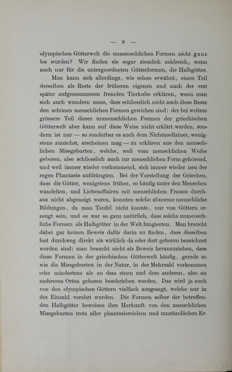 olympischen Götter weit die unmenschlichen Formen nicht ganz los wurden? Wir finden sie sogar ziemlich zahlreich, wenn auch nur für die untergeordneten Götterformen, die Halbgötter. Man kann sich allerdings, wie schon erwähnt, einen Teil derselben als Reste der früheren eigenen und auch der erst später aufgenommenen fremden Tierkulte erklären, wenn man sich auch wundern muss, dass schliesslich nicht auch diese Reste den schönen menschlichen Formen gewichen sind: der bei weitem grössere Teil dieser unmenschlichen Formen der griechischen Götterwelt aber kann auf diese Weise nicht erklärt werden, son- dern ist nur — so sonderbar es auch dem Nichtmediziner, wenig- stens zunächst, erscheinen mag — zu erklären aus den mensch- lichen Missgeburten, welche, weil vom menschlichen Weibe geboren, also schliesslich auch zur menschlichen Form gehörend, und wreil immer wieder vorkommend, sich immer wieder neu der regen Phantasie auf drängten. Bei der Vorstellung der Griechen, dass die Götter, wenigstens früher, so häufig unter den Menschen wandelten, und Liebesaffairen mit menschlichen Frauen durch- aus nicht abgeneigt waren, konnten solche abnorme menschliche Bildungen, da man Teufel nicht kannte, nur von Göttern er- zeugt sein, und es war so ganz natürlich, dass solche unmensch- liche Formen als Halbgötter in der Welt fungierten. Man braucht dabei gar keinen Beweis dafür darin zu finden, dass dieselben fast durchweg direkt als wirklich da oder dort geboren bezeichnet worden sind; man braucht nicht als Beweis heranzuziehen, dass diese Formen in der griechischen Götterwelt häufig, gerade so wie die Missgeburten in der Natur, in der Mehrzahl Vorkommen oder mindestens als an dem einen und dem anderen, also an mehreren Orten geboren beschrieben werden. Das wird ja auch von den olympischen Göttern vielfach ausgesagt, welche nur in der Einzahl verehrt wurden. Die Formen selber der betreffen- den Halbgötter beweisen ihre Herkunft von den menschlichen Missgeburten trotz aller phantasiereichen und umständlichen Er-