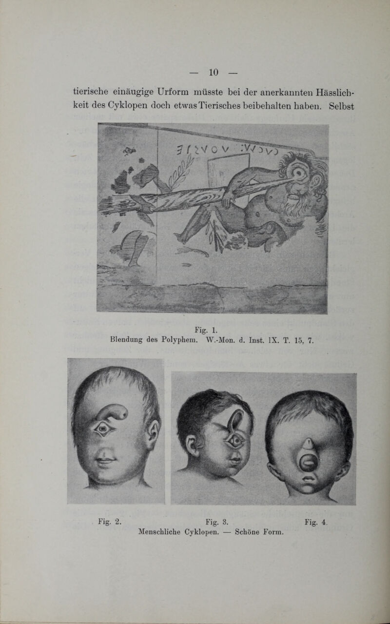 tierische einäugige Urform müsste bei der anerkannten Hässlich- keit des Cyklopen doch etwas Tierisches beibehalten haben. Selbst Fig. l. Blendung des Polyphem. W.-Mon. d. Inst. IX. T. 15, 7. Fig. 2. Fig. 8. Menschliche Cyklopen. — Schöne Form. Fig. 4.