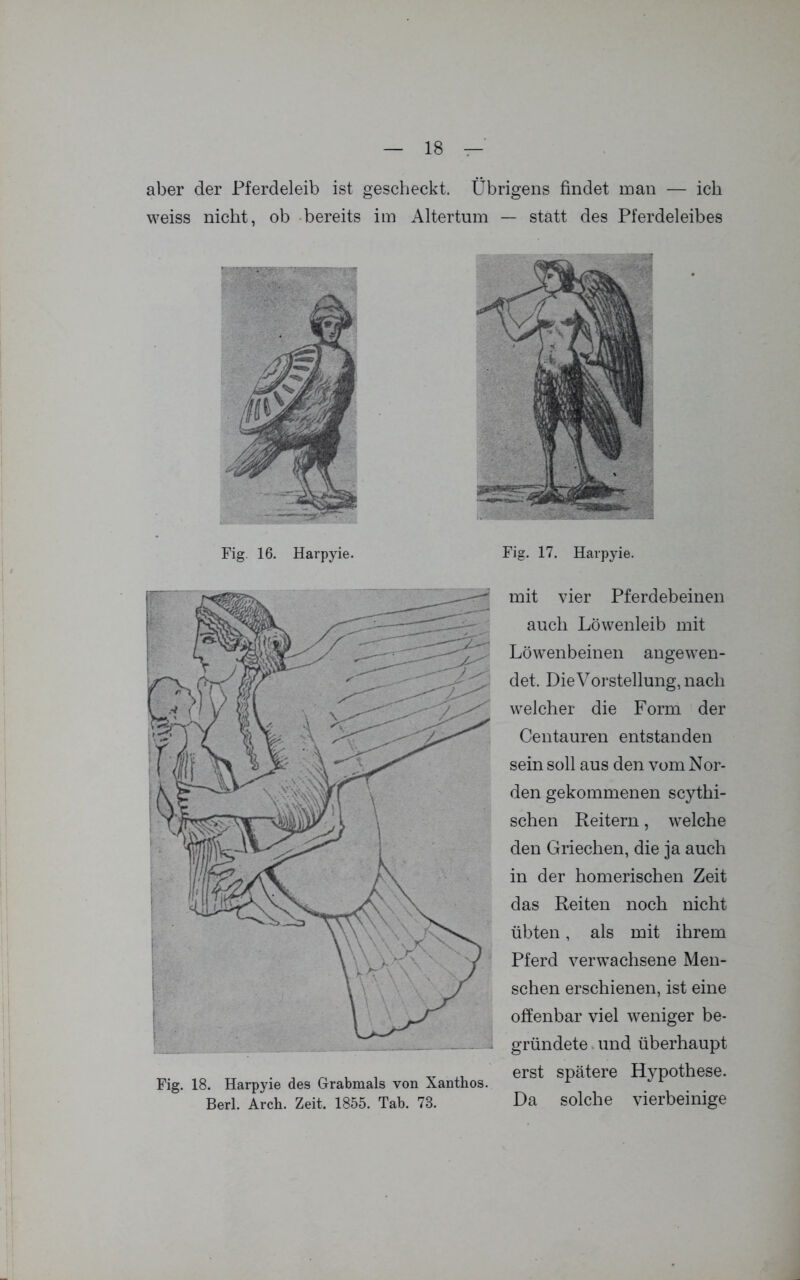 aber der Pferdeleib ist gescheckt. Übrigens findet man — ich weiss nicht, ob bereits im Altertum — statt des Pferdeleibes Fig. 16. Harpyie. Fig. 17. Harpyie. Fig. 18. Harpyie des Grabmals von Xanthos. Berl. Arch. Zeit. 1855. Tab. 73. mit vier Pferdebeinen auch Löwenleib mit Löwenbeinen angewen- det, Die Vorstellung, nach welcher die Form der Centauren entstanden sein soll aus den vom Nor- den gekommenen scythi- schen Reitern, welche den Griechen, die ja auch in der homerischen Zeit das Reiten noch nicht übten, als mit ihrem Pferd verwachsene Men- schen erschienen, ist eine offenbar viel weniger be- gründete und überhaupt erst spätere Hypothese. Da solche vierbeinige