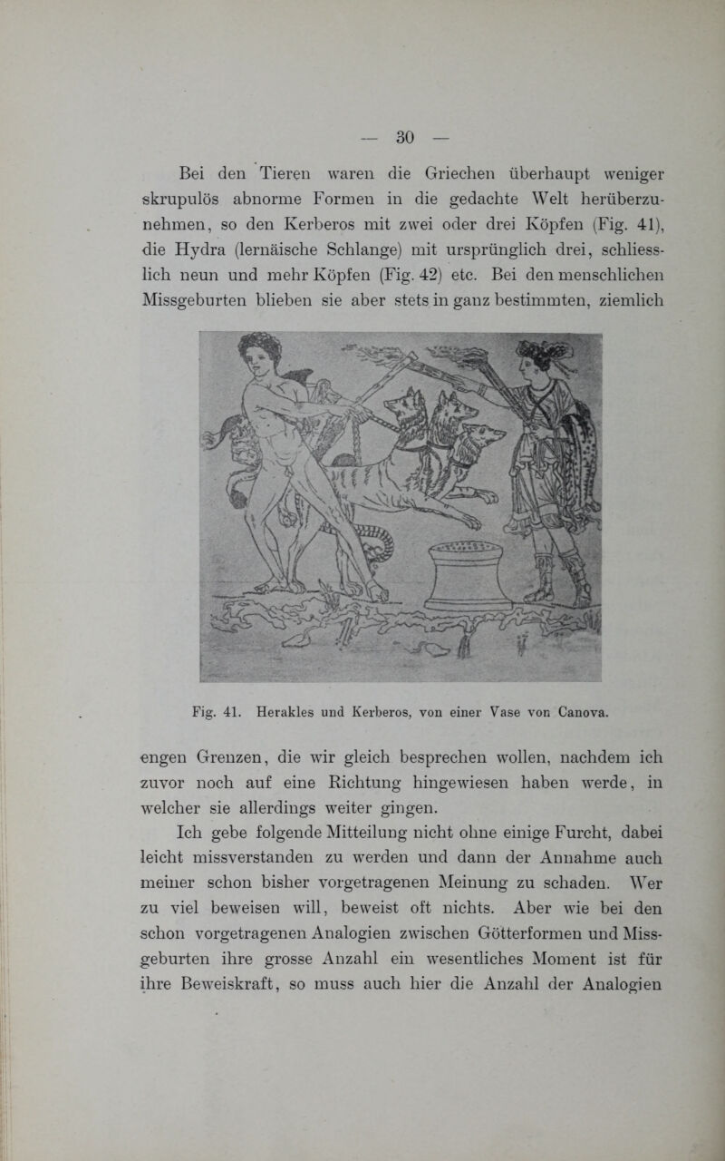 Bei den Tieren waren die Griechen überhaupt weniger skrupulös abnorme Formen in die gedachte Welt herüberzu- nehmen, so den Kerberos mit zwei oder drei Köpfen (Fig. 41), die Hydra (lernäische Schlange) mit ursprünglich drei, schliess- lich neun und mehr Köpfen (Fig. 42) etc. Bei den menschlichen Missgeburten blieben sie aber stets in ganz bestimmten, ziemlich Fig. 41. Herakles und Kerberos, von einer Vase von Canova. engen Grenzen, die wir gleich besprechen wollen, nachdem ich zuvor noch auf eine Richtung hingewiesen haben werde, in welcher sie allerdings weiter gingen. Ich gebe folgende Mitteilung nicht ohne einige Furcht, dabei leicht missverstanden zu werden und dann der Annahme auch meiner schon bisher vorgetragenen Meinung zu schaden. Wer zu viel beweisen will, beweist oft nichts. Aber wie bei den schon vorgetragenen Analogien zwischen Götterformen und Miss- geburten ihre grosse Anzahl ein wesentliches Moment ist für ihre Beweiskraft, so muss auch hier die Anzahl der Analogien