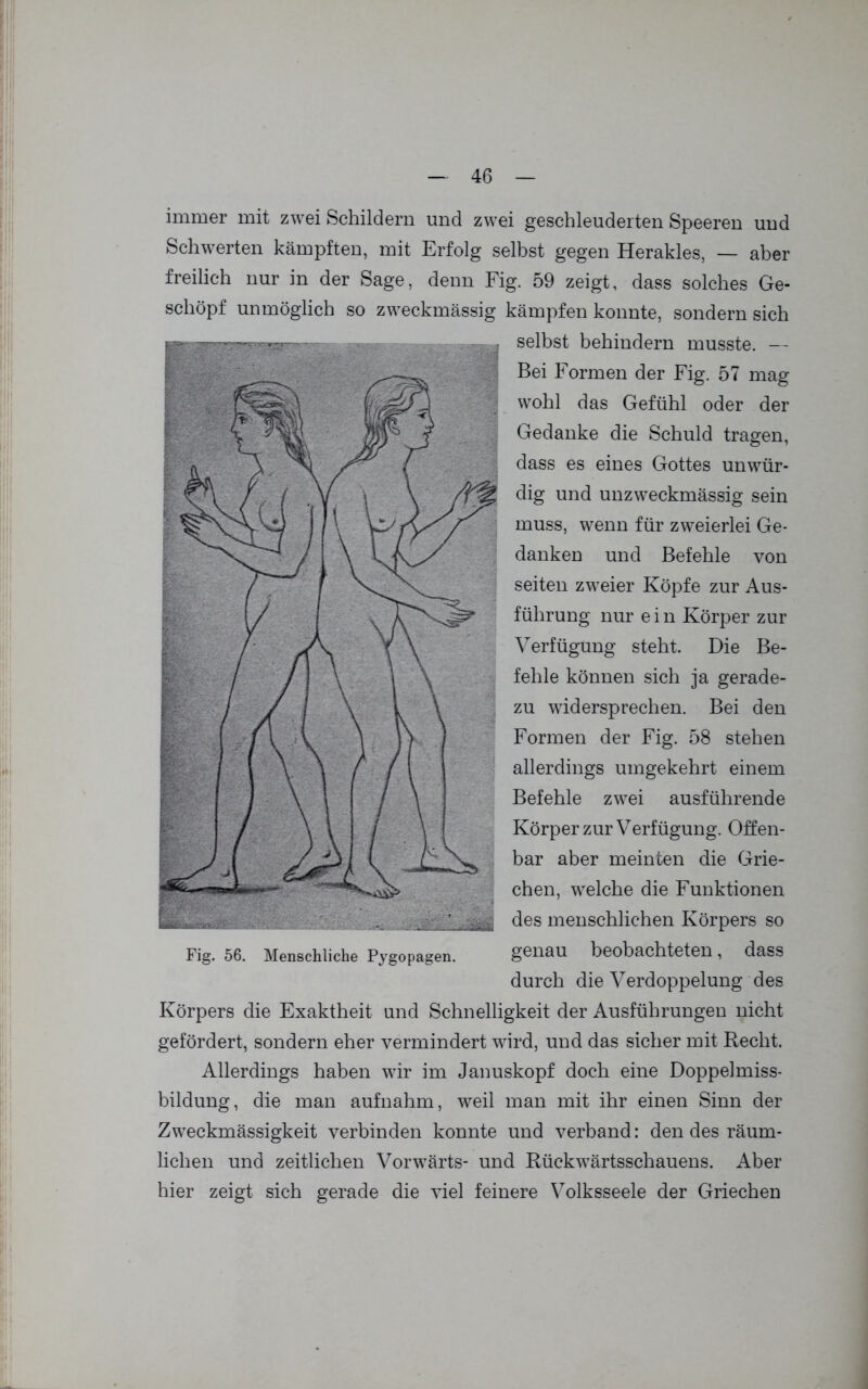 immer mit zwei Schildern und zwei geschleuderten Speeren und Schwerten kämpften, mit Erfolg selbst gegen Herakles, — aber freilich nur in der Sage, denn Fig. 59 zeigt, dass solches Ge- schöpf unmöglich so zweckmässig kämpfen konnte, sondern sich selbst behindern musste. — Bei Formen der Fig. 57 mag wohl das Gefühl oder der Gedanke die Schuld tragen, dass es eines Gottes unwür- dig und unzweckmässig sein muss, wenn für zweierlei Ge- danken und Befehle von seiten zweier Köpfe zur Aus- führung nur e i n Körper zur Verfügung steht. Die Be- fehle können sich ja gerade- zu widersprechen. Bei den Formen der Fig. 58 stehen allerdings umgekehrt einem Befehle zwei ausführende Körper zur Verfügung. Offen- bar aber meinten die Grie- chen, welche die Funktionen des menschlichen Körpers so genau beobachteten, dass durch die Verdoppelung des Körpers die Exaktheit und Schnelligkeit der Ausführungen nicht gefördert, sondern eher vermindert wird, und das sicher mit Recht. Allerdings haben wir im Januskopf doch eine Doppelmiss- bildung, die man aufnahm, weil man mit ihr einen Sinn der Zweckmässigkeit verbinden konnte und verband: den des räum- lichen und zeitlichen Vorwärts- und Rückwärtsschauens. Aber hier zeigt sich gerade die viel feinere Volksseele der Griechen