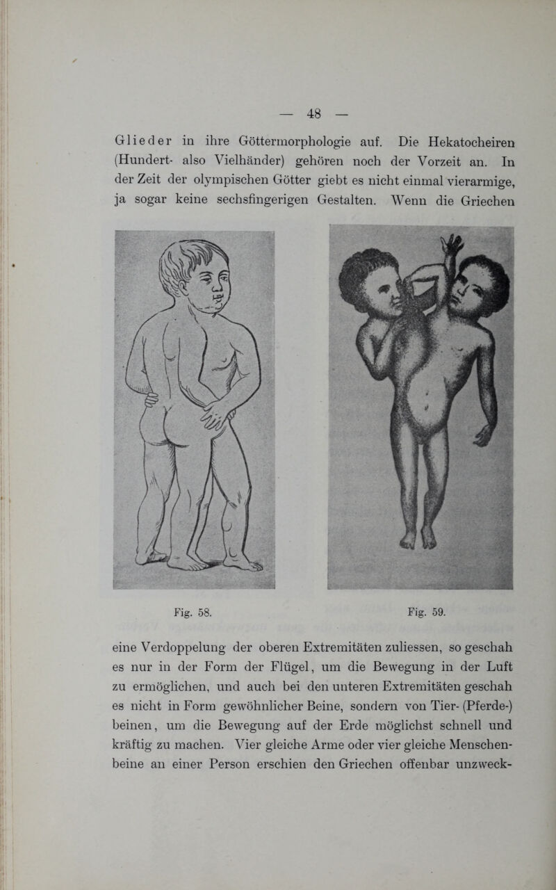 Glieder in ihre Göttermorphologie auf. Die Hekatocheiren (Hundert- also Vielhänder) gehören noch der Vorzeit an. In der Zeit der olympischen Götter giebt es nicht einmal vierarmige, ja sogar keine sechsfingerigen Gestalten. Wenn die Griechen Fig. 59. eine Verdoppelung der oberen Extremitäten zuliessen, so geschah es nur in der Form der Flügel, um die Bewegung in der Luft zu ermöglichen, und auch bei den unteren Extremitäten geschah es nicht in Form gewöhnlicher Beine, sondern von Tier-(Pferde-) beinen, um die Bewegung auf der Erde möglichst schnell und kräftig zu machen. Vier gleiche Arme oder vier gleiche Menschen- beine an einer Person erschien den Griechen offenbar unzweck-