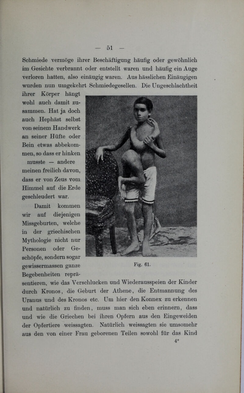Schmiede vermöge ihrer Beschäftigung häufig oder gewöhnlich im Gesichte verbrannt oder entstellt waren und häufig ein Auge verloren hatten, also einäugig waren. Aus hässlichen Einäugigen wurden nun umgekehrt Schmiedegesellen. Die Ungeschlachtheit ihrer Körper hängt wohl auch damit zu- sammen. Hat ja doch auch Hephäst selbst von seinem Handwerk an seiner Hüfte oder Bein etwas abbekom- men, so dass er hinken musste — andere meinen freilich davon, dass er von Zeus vom Himmel auf die Erde geschleudert war. Damit kommen wir auf diejenigen Missgeburten, welche in der griechischen Mythologie nicht nur Personen oder Ge- schöpfe, sondern sogar gewissermassen ganze F,g- ßl- Begebenheiten reprä- sentieren, wie das Verschlucken und Wiederausspeien der Kinder durch Kronos, die Geburt der Athene, die Entmannung des Uranus und des Kronos etc. Um hier den Konnex zu erkennen und natürlich zu finden, muss man sich eben erinnern, dass und wie die Griechen bei ihren Opfern aus den Eingeweiden der Opfertiere weissagten. Natürlich weissagten sie umsomehr aus den von einer Frau geborenen Teilen sowohl für das Kind 4*