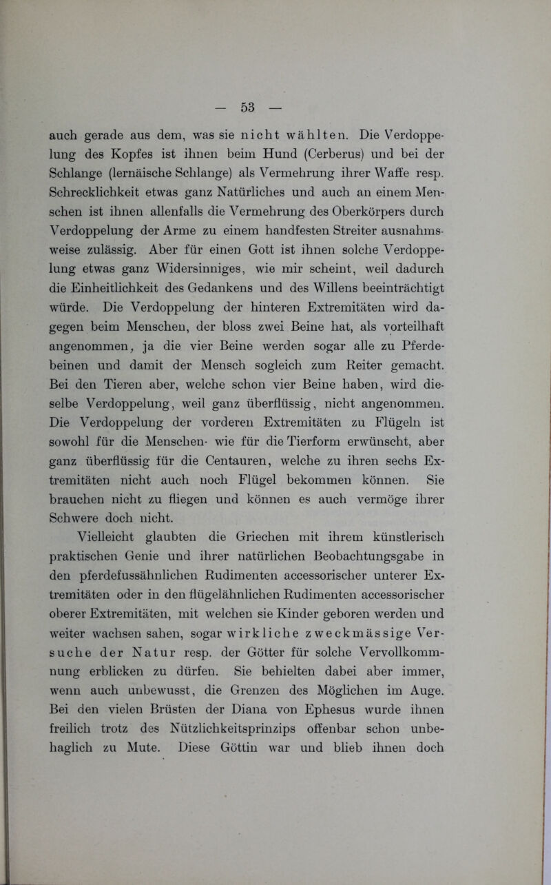 auch gerade aus dem, was sie nicht wählten. Die Verdoppe- lung des Kopfes ist ihnen beim Hund (Cerberus) und bei der Schlange (lernäische Schlange) als Vermehrung ihrer Waffe resp. Schrecklichkeit etwas ganz Natürliches und auch an einem Men- schen ist ihnen allenfalls die Vermehrung des Oberkörpers durch Verdoppelung der Arme zu einem handfesten Streiter ausnahms- weise zulässig. Aber für einen Gott ist ihnen solche Verdoppe- lung etwas ganz Widersinniges, wie mir scheint, weil dadurch die Einheitlichkeit des Gedankens und des Willens beeinträchtigt würde. Die Verdoppelung der hinteren Extremitäten wird da- gegen beim Menschen, der bloss zwei Beine hat, als vorteilhaft angenommen, ja die vier Beine werden sogar alle zu Pferde- beinen und damit der Mensch sogleich zum Reiter gemacht. Bei den Tieren aber, welche schon vier Beine haben, wird die- selbe Verdoppelung, weil ganz überflüssig, nicht angenommen. Die Verdoppelung der vorderen Extremitäten zu Flügeln ist sowohl für die Menschen- wie für die Tierform erwünscht, aber ganz überflüssig für die Centauren, welche zu ihren sechs Ex- tremitäten nicht auch noch Flügel bekommen können. Sie brauchen nicht zu fliegen und können es auch vermöge ihrer Schwere doch nicht. Vielleicht glaubten die Griechen mit ihrem künstlerisch praktischen Genie und ihrer natürlichen Beobachtungsgabe in den pferdefussähnlichen Rudimenten accessorischer unterer Ex- tremitäten oder in den flügelähnlichen Rudimenten accessorischer oberer Extremitäten, mit welchen sie Kinder geboren werden und weiter wachsen sahen, sogar wirkliehe zweckmässige Ver- suche der Natur resp. der Götter für solche Vervollkomm- nung erblicken zu dürfen. Sie behielten dabei aber immer, wenn auch unbewusst, die Grenzen des Möglichen im Auge. Bei den vielen Brüsten der Diana von Ephesus wurde ihnen freilich trotz des Nützlichkeitsprinzips offenbar schon unbe- haglich zu Mute. Diese Göttin war und blieb ihnen doch