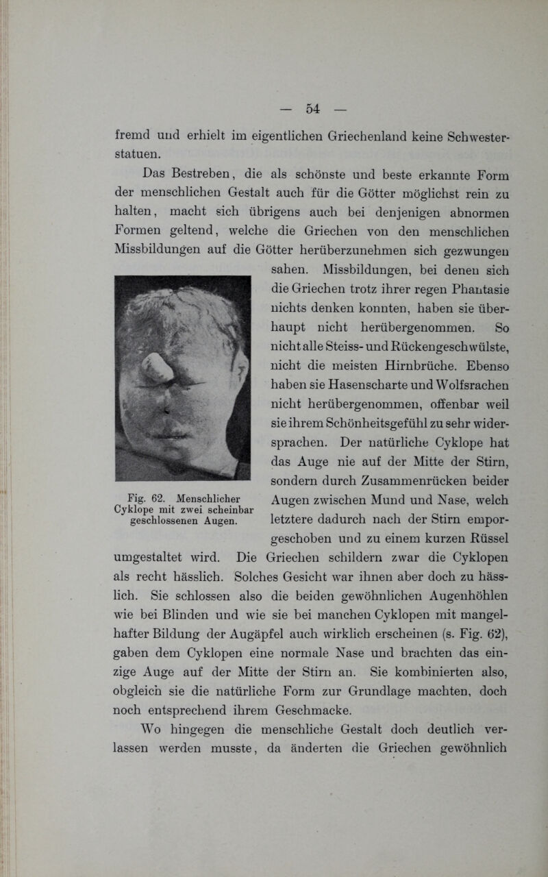 fremd und erhielt im eigentlichen Griechenland keine Schwester- statuen. Das Bestreben, die als schönste und beste erkannte Form der menschlichen Gestalt auch für die Götter möglichst rein zu halten, macht sich übrigens auch bei denjenigen abnormen Formen geltend, welche die Griechen von den menschlichen Missbildungen auf die Götter herüberzunehmen sich gezwungen sahen. Missbildungen, bei denen sich die Griechen trotz ihrer regen Phantasie nichts denken konnten, haben sie über- haupt nicht herübergenommen. So nicht alle Steiss- und Rückengeschwülste, nicht die meisten Hirnbrüche. Ebenso haben sie Hasenscharte und Wolfsrachen nicht herübergenommen, offenbar weil sie ihrem Schönheitsgefühl zu sehr wider- sprachen. Der natürliche Cyklope hat das Auge nie auf der Mitte der Stirn, sondern durch Zusammenrücken beider Fig. 62. Menschlicher Augen zwischen Mund und Nase, welch Cyklope mit zwei scheinbar geschlossenen Augen. letztere dadurch nach der Stirn empor- geschoben und zu einem kurzen Rüssel umgestaltet wird. Die Griechen schildern zwar die Cyklopen als recht hässlich. Solches Gesicht war ihnen aber doch zu häss- lich. Sie schlossen also die beiden gewöhnlichen Augenhöhlen wie bei Blinden und wie sie bei manchen Cyklopen mit mangel- hafter Bildung der Augäpfel auch wirklich erscheinen (s. Fig. 62), gaben dem Cyklopen eine normale Nase und brachten das ein- zige Auge auf der Mitte der Stirn an. Sie kombinierten also, obgleich sie die natürliche Form zur Grundlage machten, doch noch entsprechend ihrem Geschmacke. Wo hingegen die menschliche Gestalt doch deutlich ver- lassen werden musste, da änderten die Griechen gewöhnlich