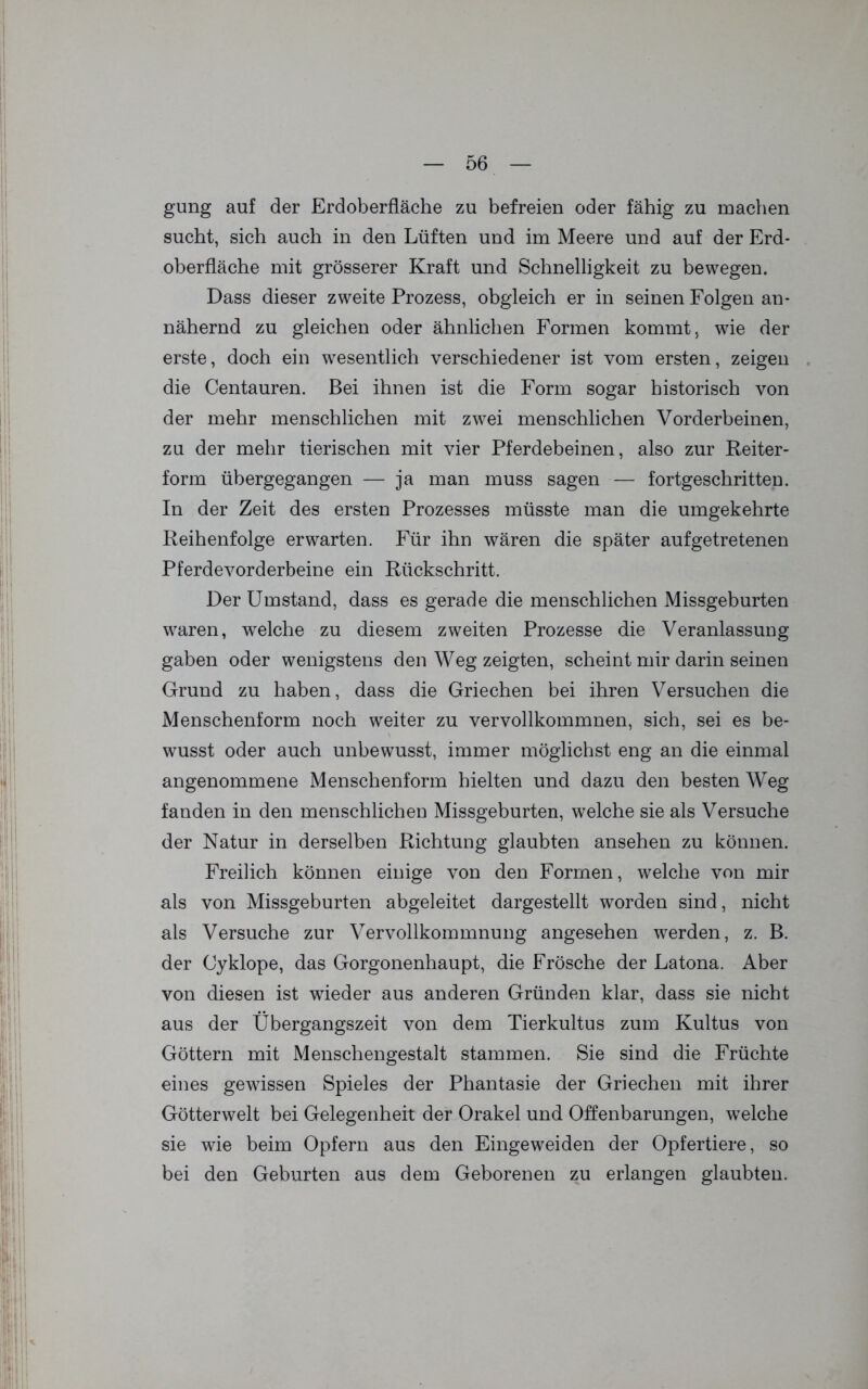 gung auf der Erdoberfläche zu befreien oder fähig zu machen sucht, sich auch in den Lüften und im Meere und auf der Erd* Oberfläche mit grösserer Kraft und Schnelligkeit zu bewegen. Dass dieser zweite Prozess, obgleich er in seinen Folgen an- nähernd zu gleichen oder ähnlichen Formen kommt, wie der erste, doch ein wesentlich verschiedener ist vom ersten, zeigen die Centauren. Bei ihnen ist die Form sogar historisch von der mehr menschlichen mit zwei menschlichen Vorderbeinen, zu der mehr tierischen mit vier Pferdebeinen, also zur Reiter- form übergegangen — ja man muss sagen — fortgeschritten. In der Zeit des ersten Prozesses müsste man die umgekehrte Reihenfolge erwarten. Für ihn wären die später auf getretenen Pferdevorderbeine ein Rückschritt. Der Umstand, dass es gerade die menschlichen Missgeburten waren, welche zu diesem zweiten Prozesse die Veranlassung gaben oder wenigstens den Weg zeigten, scheint mir darin seinen Grund zu haben, dass die Griechen bei ihren Versuchen die Menschenform noch weiter zu vervollkommnen, sich, sei es be- wusst oder auch unbewusst, immer möglichst eng an die einmal angenommene Menschenform hielten und dazu den besten Weg fanden in den menschlichen Missgeburten, welche sie als Versuche der Natur in derselben Richtung glaubten ansehen zu können. Freilich können einige von den Formen, welche von mir als von Missgeburten abgeleitet dargestellt worden sind, nicht als Versuche zur Vervollkommnung angesehen werden, z. B. der Cyklope, das Gorgonenhaupt, die Frösche der Latona. Aber von diesen ist wieder aus anderen Gründen klar, dass sie nicht aus der Übergangszeit von dem Tierkultus zum Kultus von Göttern mit Menschengestalt stammen. Sie sind die Früchte eines gewissen Spieles der Phantasie der Griechen mit ihrer Götterwelt bei Gelegenheit der Orakel und Offenbarungen, welche sie wie beim Opfern aus den Eingeweiden der Opfertiere, so bei den Geburten aus dem Geborenen zu erlangen glaubten.