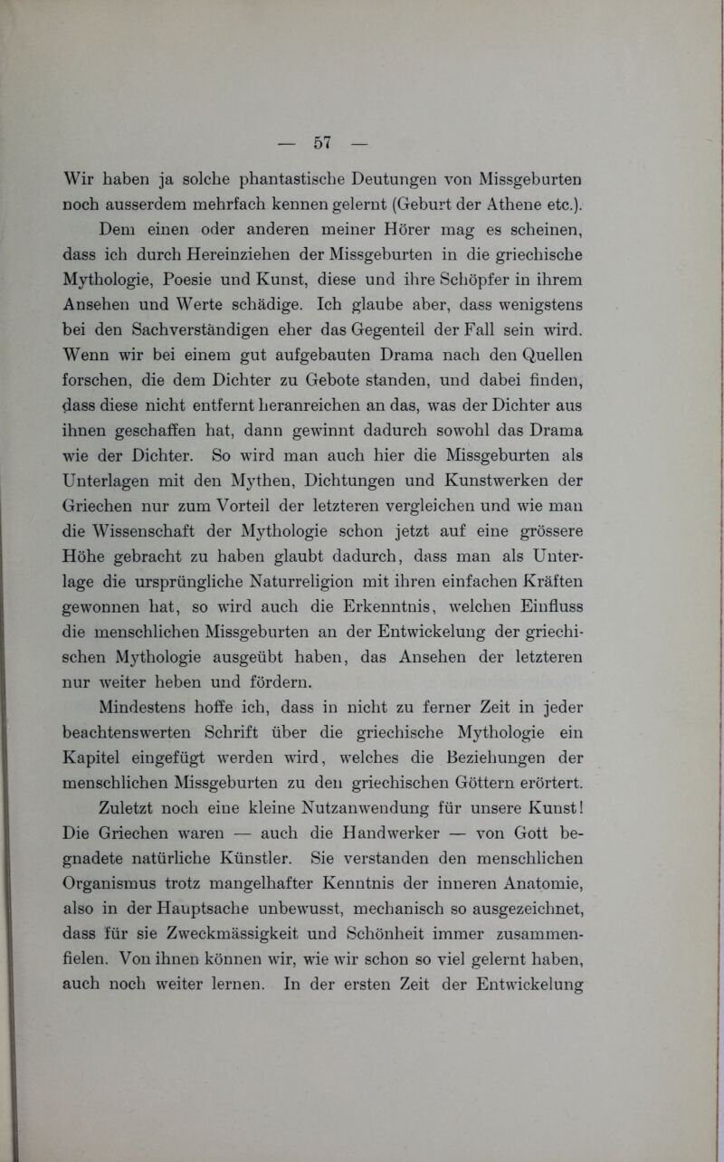 Wir haben ja solche phantastische Deutungen von Missgeburten noch ausserdem mehrfach kennen gelernt (Geburt der Athene etc.). Dem einen oder anderen meiner Hörer mag es scheinen, dass ich durch Hereinziehen der Missgeburten in die griechische Mythologie, Poesie und Kunst, diese und ihre Schöpfer in ihrem Ansehen und Werte schädige. Ich glaube aber, dass wenigstens bei den Sachverständigen eher das Gegenteil der Fall sein wird. Wenn wir bei einem gut aufgebauten Drama nach den Quellen forschen, die dem Dichter zu Gebote standen, und dabei finden, dass diese nicht entfernt heranreichen an das, was der Dichter aus ihnen geschaffen hat, dann gewinnt dadurch sowohl das Drama wie der Dichter. So wird man auch hier die Missgeburten als Unterlagen mit den Mythen, Dichtungen und Kunstwerken der Griechen nur zum Vorteil der letzteren vergleichen und wie man die Wissenschaft der Mythologie schon jetzt auf eine grössere Höhe gebracht zu haben glaubt dadurch, dass man als Unter- lage die ursprüngliche Naturreligion mit ihren einfachen Kräften gewonnen hat, so wird auch die Erkenntnis, welchen Einfluss die menschlichen Missgeburten an der Entwickelung der griechi- schen M3ffhologie ausgeübt haben, das Ansehen der letzteren nur weiter heben und fördern. Mindestens hoffe ich, dass in nicht zu ferner Zeit in jeder beachtenswerten Schrift über die griechische Mythologie ein Kapitel eingefügt werden wird, welches die Beziehungen der menschlichen Missgeburten zu den griechischen Göttern erörtert. Zuletzt noch eine kleine Nutzanwendung für unsere Kunst! Die Griechen waren — auch die Handwerker — von Gott be- gnadete natürliche Künstler. Sie verstanden den menschlichen Organismus trotz mangelhafter Kenntnis der inneren Anatomie, also in der Hauptsache unbewusst, mechanisch so ausgezeichnet, dass für sie Zweckmässigkeit und Schönheit immer zusammen- fielen. Von ihnen können wir, wie wir schon so viel gelernt haben, auch noch weiter lernen. In der ersten Zeit der Entwickelung i