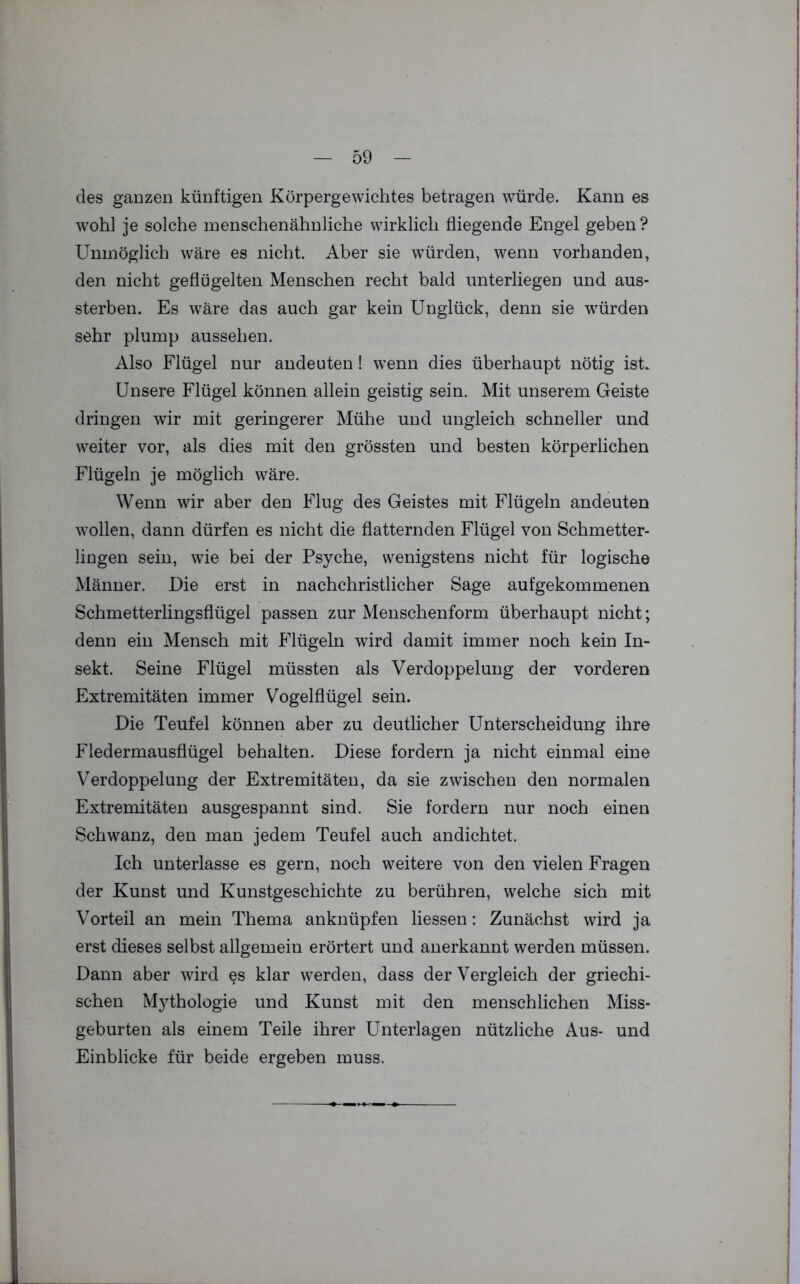 des ganzen künftigen Körpergewichtes betragen würde. Kann es wohl je solche menschenähnliche wirklich fliegende Engel geben ? Unmöglich wäre es nicht. Aber sie würden, wenn vorhanden, den nicht geflügelten Menschen recht bald unterliegen und aus- sterben. Es wäre das auch gar kein Unglück, denn sie wTürden sehr plump aussehen. Also Flügel nur andeuten! wenn dies überhaupt nötig ist. Unsere Flügel können allein geistig sein. Mit unserem Geiste dringen wir mit geringerer Mühe und ungleich schneller und weiter vor, als dies mit den grössten und besten körperlichen Flügeln je möglich wäre. Wenn wir aber den Flug des Geistes mit Flügeln andeuten wollen, dann dürfen es nicht die flatternden Flügel von Schmetter- lingen sein, wie bei der Psyche, wenigstens nicht für logische Männer. Die erst in nachchristlicher Sage aufgekommenen Schmetterlingsflügel passen zur Menschenform überhaupt nicht; denn ein Mensch mit Flügeln wird damit immer noch kein In- sekt. Seine Flügel müssten als Verdoppelung der vorderen Extremitäten immer Vogelflügel sein. Die Teufel können aber zu deutlicher Unterscheidung ihre Fledermausflügel behalten. Diese fordern ja nicht einmal eine Verdoppelung der Extremitäten, da sie zwischen den normalen Extremitäten ausgespannt sind. Sie fordern nur noch einen Schwanz, den man jedem Teufel auch andichtet. Ich unterlasse es gern, noch weitere von den vielen Fragen der Kunst und Kunstgeschichte zu berühren, welche sich mit Vorteil an mein Thema anknüpfen Hessen: Zunächst wird ja erst dieses selbst allgemein erörtert und anerkannt werden müssen. Dann aber wird es klar werden, dass der Vergleich der griechi- schen Mythologie und Kunst mit den menschlichen Miss- geburten als einem Teile ihrer Unterlagen nützliche Aus- und Einblicke für beide ergeben muss.