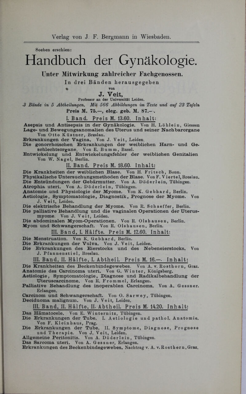 Soeben erschien: Handbuch der Gynäkologie. Unter Mitwirkung zahlreicher Fachgenossen. In drei Bänden herausgegeben % von J. Veit, Professor an der Universität Leiden. 3 Bände in 5 Abtheilungen. Mit 566 Abbildungen im Texte und auf 23 Tafeln Preis M. 75.—, eleg. geb. M. 87.- . I. Band. Preis M. 13.60. Inhalt: Asepsis und Antisepsis in der Gynäkologie. Von H. Löhlein, Giessen Lage- und Bewegungsanomalien des Uterus und seiner Nach bar Organe Von Otto Küstner, Breslau. Erkrankungen der Vagina. Von J. Veit, Leiden. Die gonorrhoischen Erkrankungen der weiblichen Harn- und Ge. schlechtsorgane. Von E. Bumm, Basel. Entwickelung und Entwickelungsfehler der weiblichen Genitalien Von W. Nagel, Berlin. II. Band. Preis M. 18.60- Inhalt: Die Krankheiten der weiblichen Blase. Von H. Fritsch, Bonn. Physikalische Untersuchungsmethoden der Blase. Von F. V iertel, Breslau. Die Entzündungen der Gebärmutter. Von A. Döderlein, Tübingen. Atrophia Uteri. Von A. Döderlein, Tübingen. Anatomie und Physiologie der Myome. Von K. Gebhard, Berlin. Aetiologie, Symptomatologie, Diagnostik, Prognose der Myome. Von J. Veit, Leiden. Die elektrische Behandlung der Myome. Von R. Schaeffer, Berlin. Die palliative Behandlung und die vaginalen Operationen der Uterus- myome. Von J. Veit, Leiden. Die abdominalen Myom-Operationen. Von R. Olshausen, Berlin. Myom und Schwangerschaft. Von R. Olshausen, Berlin. III. Band, I. Hälfte. Preis M. 12.60. Inhalt: Die Menstruation. Von K. Gebhard, Berlin. Die Erkrankungen der Vulva. Von J. Veit, Leiden. Die Erkrankungen des Eierstocks und des Nebeneierstocks. Von J. Pfannenstiel, Breslau. III. Band, II. Hälfte, I. Abtheil. Preis M. 16.—- Inhalt: Die Krankheiten des Beckenbindegewebes. Von A. v. Rosthorn, Graz. Anatomie des Carcinoma Uteri. Von G. Winter, Königsberg. Aetiologie, Symptomatologie, Diagnose und Radikalbehandlung der Uteruscarcinome. Von R. Frommei, Erlangen. Palliative Behandlung des inoperablen Carcinoms. Von A. Gessner. Erlangen. Carcinom und Schwangerschaft. Von O. Sarwey, Tübingen. Deciduoma malignum. Von J. Veit, Leiden. III. Band, II. Hälfte, II. Abtheil. Preis M. 14.20. Inhalt: Das Hämatocele. Von E. Winternitz, Tübingen. Die Erkrankungen der Tube. I. Aetiologie und pathol. Anatomie. Von F. Kl ein haus, Prag. Die Erkrankungen der Tube. II. Symptome, Diagnose, Prognose und Therapie. Von J. Veit, Leiden. Allgemeine Peritonitis. Von A. Döderlein, Tübingen. Das Sarcoma Uteri. Von A. Gessner, Erlangen.