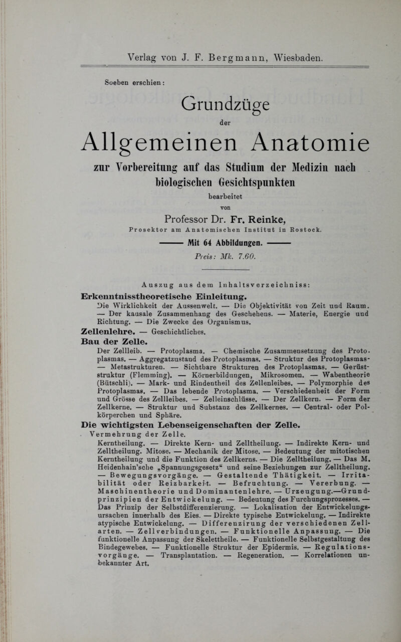 Soeben erschien: Grundzüge der Allgemeinen Anatomie zur Vorbereitung auf das Studium der Medizin nacb biologischen Gesichtspunkten bearbeitet von Professor Dr. Fr. Reinke, Prosektor am Anatomischen Institut in Rostock. Mit 64 Abbildungen. Preis: Mk. 7.60. Auszug aus dem Inhaltsverzeichniss: Erkenntnisstheoretische Einleitung. Die Wirklichkeit der Aussenwelt. — Die Objektivität von Zeit und Raum. — Der kausale Zusammenhang des Geschehens. — Materie, Energie und Richtung. — Die Zwecke des Organismus. Zellenlehre. — Geschichtliches. Bau der Zelle. Der Zellleib. — Protoplasma. — Chemische Zusammensetzung des Proto. plasmas. — Aggregatzustand des Protoplasmas. — Struktur des Protoplasmas- — Metastrukturen. — Sichtbare Strukturen des Protoplasmas. — Gerüst- struktur (Flemming). — Körnerbildungen, Mikrosomen. — Wabentheorie (Bütschli). — Mark- und Rindentheil des Zellenleibes. — Polymorphie des Protoplasmas. — Das lebende Protoplasma. — Verschiedenheit der Form und Grösse des Zellleibes. — Zelleinschlüsse. — Der Zellkern. — Form der Zellkerne. — Struktur und Substanz des Zellkernes. — Central- oder Pol- körperchen und Sphäre. Die wichtigsten Lebenseigenschaften der Zelle. Vermehrung der Zelle. Kerntheilung. — Direkte Kern- und Zelltheilung. — Indirekte Kern- und Zelltbeilung. Mitose. — Mechanik der Mitose. — Bedeutung der mitotischen Kerntheilung und die Funktion des Zellkerns. ■— Die Zelltheilung. — Das M. Heidenhain’sche „Spannungsgesetz“ und seine Beziehungen zur Zelltheilung. — Bewegungsvorgänge. — Gestaltende Thätigkeit. — Irrita- bilität oder Reizbarkeit. — Befruchtung. — Vererbung. — Maschinentheorie und Dominantenlehre. — Urzeugung.—Grund- prinzipien der Entwickelung. — Bedeutung des Furchungsprozesses.— Das Prinzip der Selbstdiffeienzierung. — Lokalisation der Entwickelungs- ursachen innerhalb des Eies. — Direkte typische Entwickelung. — Indirekte atypische Entwickelung. — Differenzirung der verschiedenen Zell- arten. — Zell Verbindungen. — Funktionelle Anpassung. — Die funktionelle Anpassung der Skelettheile.— Funktionelle Selbstgestaltung des Bindegewebes. — Funktionelle Struktur der Epidermis. — Regulations- vorgänge. — Transplantation. — Regeneration. — Korrelationen un- bekannter Art.