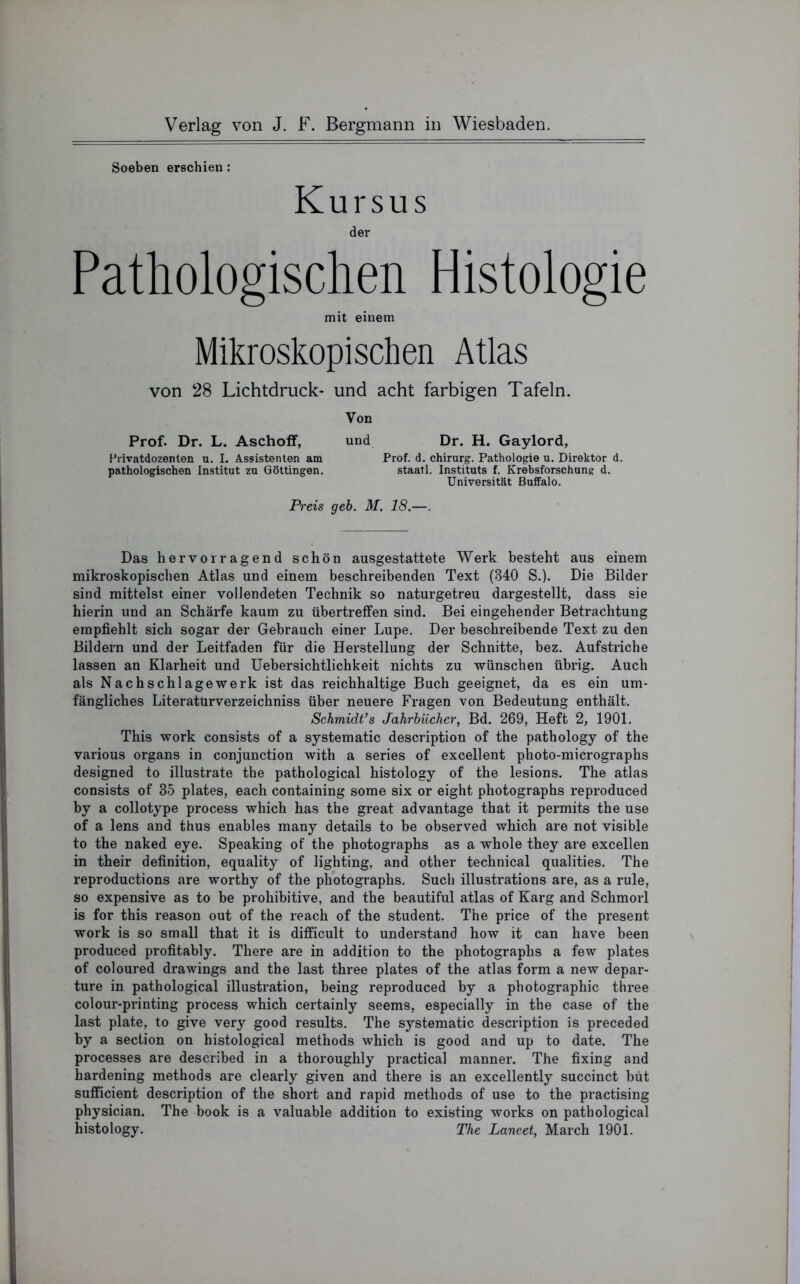 Soeben erschien : Kursus der Pathologischen Histologie mit einem Mikroskopischen Atlas von 28 Lichtdruck- und acht farbigen Tafeln. Von Prof. Dr. L. Aschoff, und Dr. H. Gaylord, Hrivatdozenten u. I. Assistenten am Prof. d. Chirurg. Pathologie u. Direktor d. pathologischen Institut zu Göttingen. staatl. Instituts f. Krebsforschung d. Universität Buffalo. Preis geh. M. 18.—. Das hervorragend schön ausgestattete Werk besteht aus einem mikroskopischen Atlas und einem beschreibenden Text (340 S.). Die Bilder sind mittelst einer vollendeten Technik so naturgetreu dargestellt, dass sie hierin und an Schärfe kaum zu übertreffen sind. Bei eingehender Betrachtung empfiehlt sich sogar der Gebrauch einer Lupe. Der beschreibende Text zu den Bildern und der Leitfaden für die Herstellung der Schnitte, bez. Aufstriche lassen an Klarheit und Uebersichtlichkeit nichts zu wünschen übrig. Auch als Nachschlagewerk ist das reichhaltige Buch geeignet, da es ein um- fängliches Literatürverzeichniss über neuere Fragen von Bedeutung enthält. Schmidt’s Jahrbücher, Bd. 269, Heft 2, 1901. This work consists of a systematic description of the pathology of the various organs in conjunction with a series of excellent photo-micrographs designed to illustrate the pathological histology of the lesions. The atlas consists of 35 plates, each containing some six or eight photographs reproduced by a collotype process which has the great advantage that it permits the use of a lens and thus enables many details to be observed which are not visible to the naked eye. Speaking of the photographs as a whole they are excellen in their definition, equality of lighting, and other technical qualities. The reproductions are worthy of the photographs. Such illustrations are, as a rule, so expensive as to be prohibitive, and the beautiful atlas of Karg and Schmorl is for this reason out of the reach of the Student. The price of the present work is so small that it is difficult to understand how it can have been produced profitably. There are in addition to the photographs a few plates of coloured drawings and the last three plates of the atlas form a new depar- ture in pathological illustration, being reproduced by a photographic three colour-printing process which certainly seems, especially in the case of the last plate, to give very good results. The systematic description is preceded by a section on histological methods which is good and up to date. The processes are described in a thoroughly practical manner. The fixing and hardening methods are clearly given and there is an excellently succinct büt sufficient description of the short and rapid methods of use to the practising physician. The book is a valuable addition to existing works on pathological histology. The Lancet, March 1901.