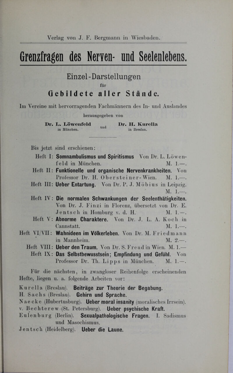 Grenzfragen des Werren- und Seelenlebens. Einzel-Darstellungen für Gebildete aller Stände. Im Vereine mit hervorragenden Fachmännern des In- und Auslandes herausgegeben von Dr. L. Löwenfeld ^ J Dr. H. Kurelia in München. in Breslau. Bis jetzt sind erschienen: Heft I: Somnambulismus und Spiritismus Von Dr. L. Löwen- feld in München. M. 1.—. Heft II: Funktionelle und organische Nervenkrankheiten. Von Professor Dr. H. 0 b e r s t e i n e r - Wien. M. 1.—. Heft III: Lieber Entartung. Von Dr. P. J. Möbius in Leipzig. M. 1.—. Heft IV: Die normalen Schwankungen der Seelenthätigkeiten. Von Dr. J. Finzi in Florenz, übersetzt von Dr. E. Jentsch in Homburg v. d. H. M. 1.—. Heft V: Abnorme Charaktere. Von Dr. J. L. A. Koch in Cannstatt. M. 1.—. Heft VI/VII: Wahnideen im Völkerleben. Von Dr. M. Friedmann in Mannheim. M. 2.—. Heft VIII: lieber den Traum. Von Dr. S. Freud in Wien. M. 1.— Heft IX: Das Selbstbewusstsein; Empfindung und Gefühl. Von Professor Dr. Th. Lipps in München. M. 1. —. Für die nächsten, in zwangloser Reihenfolge erscheinenden Hefte, liegen u. a. folgende Arbeiten vor: Kurella (Breslau). Beiträge zur Theorie der Begabung. H. Sachs (Breslau). Gehirn und Sprache. Nae cke (Hubertusburg). Ueber moral insanity (moralisches Irrsein), v. Bechterew (St. Petersburg). Ueber psychische Kraft. Eulenburg (Berlin). Sexualpathologische Fragen. I. Sadismus und Masochismus. Jentsch (Heidelberg). Ueber die Laune.