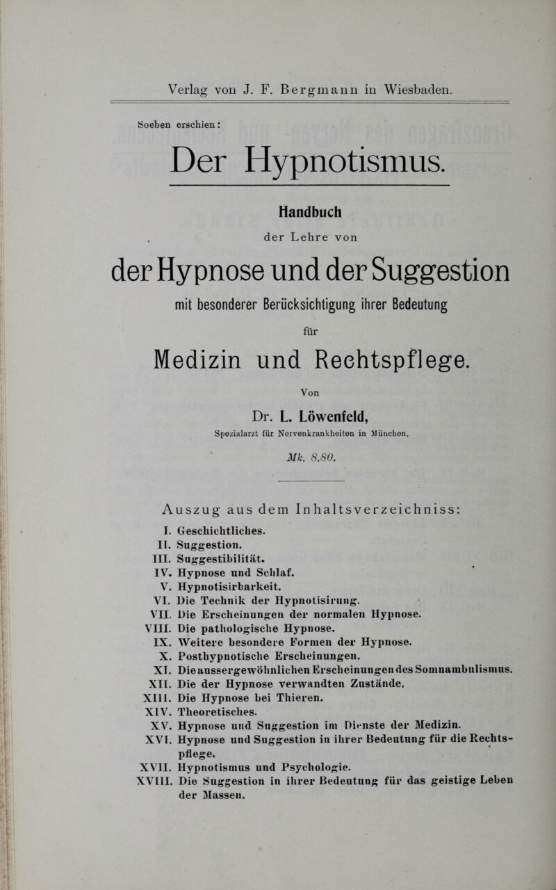 Soeben erschien: Der Hypnotismus. Handbuch der Lehre von der Hypnose und der Suggestion mit besonderer Berücksichtigung ihrer Bedeutung für Medizin und Rechtspflege. Von Dr. L. Löwenfeld, Spezialarzt für Nervenkrankheiten in München. Mk. 8.80. Auszug aus dem Inhaltsverzeichnis: I. Geschichtliches. II. Suggestion. III. Suggestibilität. IV. Hypnose und Schlaf. V. Hypnotisirbarkeit. VI. Die Technik der Hypnotisirung. VII. Die Erscheinungen der normalen Hypnose. VIII. Die pathologische Hypnose. IX. Weitere besondere Formen der Hypnose. X. Posthypnotische Erscheinungen. XI. Die aussergewöhnlichen Erscheinungen des Somnambulismus. XII. Die der Hypnose verwandten Zustände. XIII. Die Hypnose bei Thieren. XIV. Theoretisches. XV. Hypnose und Suggestion im Dienste der Medizin. XVI. Hypnose und Suggestion in ihrer Bedeutung für die Rechts- pflege. XVII. Hypnotismus und Psychologie. XVLII. Die Suggestion in ihrer Bedeutung für das geistige Leben der Massen.