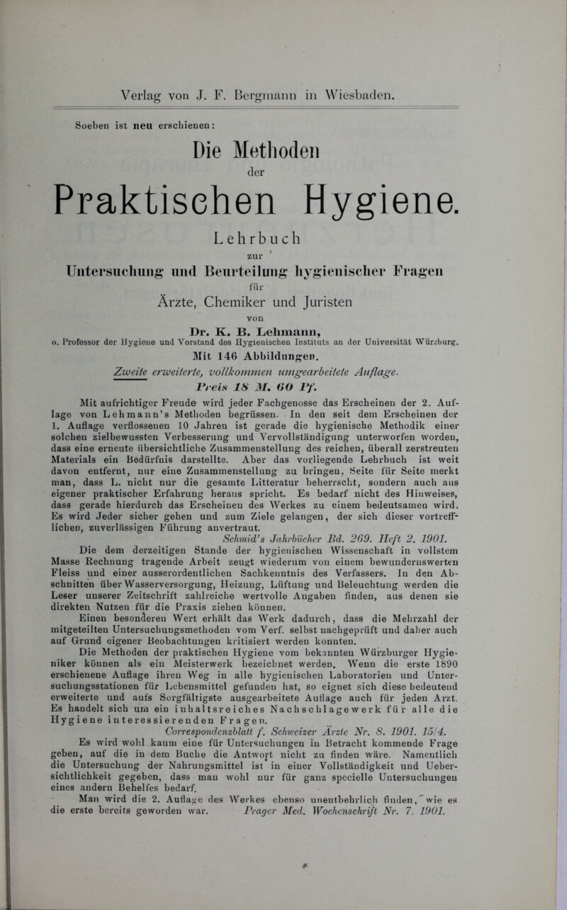 Soeben ist neu erschienen: Die Methoden der Praktischen Hygiene. Lehrbuch zur Untersuchung und Beurteilung hygienischer Fragen für Ärzte, Chemiker und Juristen von Dr. K. B. Lehmann, 0. Professor der Hygiene und Vorstand des Hygienischen Instituts an der Universität Wurzburg. Mit 146 Abbildungen. Zweite erweiterte, vollkommen umgearbeitete Auflage. Preis IS M. 60 Pf. Mit aufrichtiger Freude wird jeder Fachgenosse das Erscheinen der 2. Auf- lage von Lehmann’s Methoden begrüssen. In den seit dem Erscheinen der 1. Auflage verflossenen 10 Jahren ist gerade die hygienische Methodik einer solchen zielbewussten Verbesserung und Vervollständigung unterworfen worden, dass eine erneute übersichtliche Zusammenstellung des reichen, überall zerstreuten Materials ein Bedürfnis darstellte. Aber das vorliegende Lehrbuch ist weit davon entfernt, nur eine Zusammenstellung zu bringen. Seite für Seite merkt man, dass L. nicht nur die gesamte Litteratur beherrscht, sondern auch aus eigener praktischer Erfahrung heraus spricht. Es bedarf nicht des Hinweises, dass gerade hierdurch das Erscheinen des Werkes zu einem bedeutsamen wird. Es wird Jeder sicher gehen und zum Ziele gelangen, der sich dieser vortreff- lichen, zuverlässigen Führung anvertraut. Schmidts Jahrbücher Bd. 269. Heft 2. 1901. Die dem derzeitigen Stande der hygienischen Wissenschaft in vollstem Masse Rechnung tragende Arbeit zeugt wiederum von einem bewundernswerten Fleiss und einer ausserordentlichen Sachkenntnis des Verfassers. In den Ab- schnitten über Wasserversorgung, Heizung, Lüftung und Beleuchtung werden die Leser unserer Zeitschrift zahlreiche wertvolle Angaben finden, aus denen sie direkten Nutzen für die Praxis ziehen können. Einen besonderen Wert erhält das Werk dadurch, dass die Mehrzahl der mitgeteilteu Untersuchungsmetlioden vom Verf. selbst nachgeprüft und daher auch auf Grund eigener Beobachtungen kritisiert werden konnten. Die Methoden der praktischen Hygiene vom bekannten Würzburger Hygie- niker können als ein Meisterwerk bezeichnet werden. Wenn die erste 1890 erschienene Auflage ihren Weg in alle hygienischen Laboratorien und Unter- suchungsstationen für Lebensmittel gefunden hat, so eignet sich diese bedeutend erweiterte und aufs Sorgfältigste ausgearbeitete Auflage auch für jeden Arzt. Es handelt sich um ein inhaltsreiches Nachschlagewerk für alle die Hygiene interessierenden Fragen. Correspondenzblatt f. Schweizer Ärzte Nr. 8. 1901. 1514. Es wird wohl kaum eine für Untersuchungen iu Betracht kommende Frage geben, auf die in dem Buche die Antwort nicht zu finden wäre. Namentlich die Untersuchung der Nahrungsmittel ist in einer Vollständigkeit und Ueber- sichtlichkeit gegeben, dass man wohl nur für ganz specielle Untersuchungen eines andern Behelfes bedarf. Man wird die 2. Auflage des Werkes ebenso unentbehrlich finden, wie es