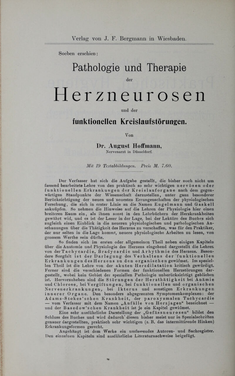 Soeben erschien: Pathologie und Therapie der Herzneurosen und der funktionellen Kreislaufstörungen. Von Dr. August Hoffmann, Nervenarzt in Düsseldorf. Mit 19 Textabbildungen. Preis 31. 7.60. Der Verfasser hat sich die Aufgabe gestellt, die bisher noch nicht um fassend bearbeitete Lehre von den praktisch so sehr wichtigen nervösen oder funktionellen Erkrankungen der Kr e i s 1 auf or g a n e nach dem gegen- wärtigen Standpunkte der Wissenschaft darzustellen, unter ganz besonderer Berücksichtigung der neuen und neuesten Errungenschaften der physiologischen Forschung, die sich in erster Linie an die Namen Engelmann und Gas keil anknüpfen. So nehmen die Hinweise auf die Lehren der Physiologie hier einen breiteren Raum ein, als ihnen sonst in den Lehrbüchern der Herzkrankheiten gewährt wid, und es ist der Leser in der Lage, bei der Lektüre des Buches sich zugleich einen Eiublick in die neueren physiologischen und pathologischen An- schauungen über die Thätigkeit des Herzens zu verschaffen, was für den Praktiker, der nur selten in die Lage kommt, neuere physiologische Arbeiten zu lesen, von grossem Werthe sein dürfte. So finden sich im ersten oder allgemeinen Theil neben einigen Kapiteln über die Anatomie und Physiologie des Herzens eingehend dargestellt die Lehren von derTachycardie, Bradycardie und Arhythmie des Herzens. Beson- dere Sorgfalt ist der Darlegung des Verhaltens der funktionellen Erkrankungen des Herzens zu den o rganisch en gewidmet. Im speziel- len Theil ist die Lehre von der akuten Herzdilatation kritisch gewürdigt. Ferner sind die verschiedenen Formen der funktionellen Herzstörungen dar- gestellt, wobei kein Gebiet der speziellen Pathologie unberücksichtigt geblieben ist. Hervorzuheben sind die Störungen der Herzthätigkeit bei Anämie und Chlorose, bei Vergif tun g e n, bei funktionellen und organischen Nervenerkrankungen, bei Ikterus und sonstigen Erkrankungen innerer Organe. Den besonders abgegrenzten Symptomenkomplexen: der Ad am s-S t ok es ’ s ch e n Krankheit, der paroxysmalen Tachycardie — vom Verfasser mit dem Namen „Anfälle von Herzjagen“ bezeichnet — und der Basedow’schen Krankheit ist je ein Kapitel gewidmet. Eine sehr ausführliche Darstellung der „Gef äs s n eu r o s en“ bildet den Schluss des Buches und wird dadurch4 diesen bisher meist nur in Spezialschriften genauer dargestellten, praktisch sehr wichtigen (z. B. das intermittirende Hinken) Erkrankungsformen gerecht. Angehängt ist dem Werke ein umfassendes Autoren- und Sachregister. Den einzelnen Kapiteln sind ausführliche Literaturnachweise beigefügt.