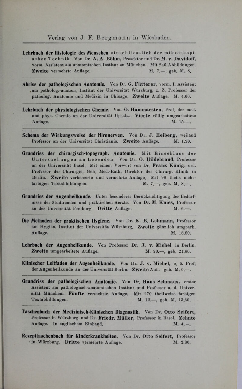 Lehrbuch der Histologie des Menschen einschliesslich der mikroskopi- schen Technik. Von Dr A. A. Böhm, Prosektor und Dr. M. V. Davidoff, vorm. Assistent am anatomischen Institut zu München. Mit 246 Abbildungen. Zweite vermehrte Auflage. M. 7.—, geb. M. 8. Abriss der pathologischen Anatomie. Von Dr. G. Fiitterer, vorm. I. Assistent .am patholog.-auatom. Institut der Universität Würzburg, z. Z. Professor der patholog. Anatomie und Medizin in Chicago. Zweite Auflage. M. 4.60. Lehrbuch der physiologischen Chemie. Von O. Hammarsten, Prof, der med. und phys. Chemie an der Universität Upsala. Vierte völlig umgearbeitete Auflage. M. 15.—. Schema der Wirkungsweise der Hirnnerven. Von Dr. J. Heiberg, weiland Professor an der Universität Christiania. Zweite Auflage. M. 1.20. Grundriss der chirurgisch-topograph. Anatomie. Mit Einschluss der Untersuchungen an Lebenden. Von Dr. O. Hildebrand, Professor an der Universität Basel. Mit einem Vorwort von Dr. Franz König, ord. Professor der Chirurgie, Geh. Med.-Rath, Direktor der Chirurg. Klinik in Berlin. Zweite verbesserte und vermehrte Auflage. Mit 98 theils mehr- farbigen Textabbildungen. M. 7.—, geb. M. 8.—. Grundriss der Augenheilkunde. Unter besonderer Berücksichtigung der Bedürf- nisse der Studirenden und praktischen Aerzte. Von Dr. M. Knies, Professor an der Universität Freiburg. Dritte Auflage. M. 6.—. Die Methoden der praktischen Hygiene. Von Dr. K. B. Lehmann, Professor am Hygien. Institut der Universität Würzburg. Zweite gänzlich umgearb. Auflage. M. 18.60. Lehrbuch der Augenheilkunde. Von Professor Dr. J. v. Michel in Berlin. Zweite umgearbeitete Auflage. M. 20.—, geb. 21.60. Klinischer Leitfaden der Augenheilkunde. Von Dr. J. v. Michel, o. ö. Prof, der Augenheilkunde an der Universität Berlin. Zweite Aufl. geb. M. 6.—. Grundriss der pathologischen Anatomie. Von Dr. Hans Schmaus, erster Assistent am pathologisch-anatomischen Institut und Professor a. d. Univer- sität München. Fünfte vermehrte Auflage. Mit 270 theilweise farbigen Textabbildungen. M. 12.—, geb. M. 13.60. Taschenbuch der Medizinisch-Klinischen Diagnostik. Von Dr. Otto Seifert, Professor in Würzburg und Dr. Friedr. Müller, Professor in Basel. Zehnte Auflage. In englischem Einband. M. 4.—. Rezepttaschenbuch für Kinderkrankheiten. Von Dr. Otto Seifert, Professor in Würzburg. Dritte vermehrte Auflage. M. 2.80.