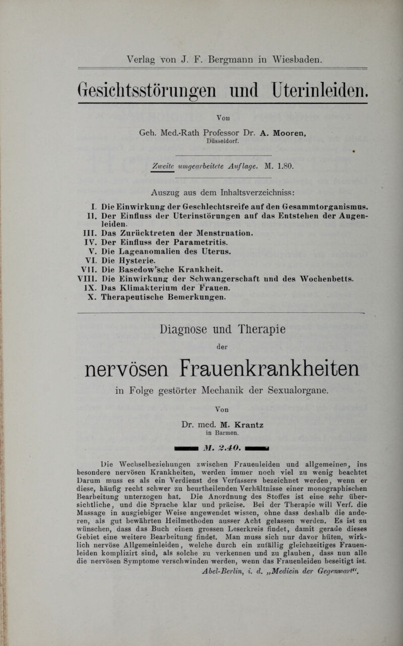 Gesiclitsstörungen und Uterinleiden. Von Geh. Med.-Rath Professor Dr. A. Mooren, Düsseldorf. Zweite umgearbeitete Auflage. M. 1.80. Auszug aus dem Inhalts verzeichniss: I. Die Einwirkung (1er Geschlechtsreife auf den Gesammtorganismus. II. Der Einfluss (1er Uterinstörungen auf das Entstehen der Augen- leiden. III. Das Zurücktreten der Menstruation. IV. Der Einfluss der Parametritis. V. Die Lageanomalien des Uterus. VI. Die Hysterie. VII. Die Basedow’sche Krankheit. VIII. Die Einwirkung der Schwangerschaft und des Wochenbetts. IX. Das Klimakterium der Frauen. X. Therapeutische Bemerkungen. Diagnose und Therapie der nervösen Frauenkrankheiten in Folge gestörter Mechanik der Sexualorgane. Von Dr. med. M. Krantz in Barmen. MBB 31. 2.40. BHBi Die Wechselbeziehungen zwischen Frauenleiden und allgemeinen, ins besondere nervösen Krankheiten, werden immer noch viel zu wenig beachtet Darum muss es als ein Verdienst des Verfassers bezeichnet werden, wenn er diese, häufig recht schwer zu beurtheilenden Verhältnisse einer monographischen Bearbeitung unterzogen hat. Die Anordnung des Stoffes ist eine sehr über- sichtliche , und die Sprache klar und präcise. Bei der Therapie will Verf. die Massage in ausgiebiger Weise angewendet wissen, ohne dass deshalb die ande- ren, als gut bewährten Heilmethoden ausser Acht gelassen werden. Es ist zu wünschen, dass das Buch einen grossen Leserkreis findet, damit gerade dieses Gebiet eine weitere Bearbeitung findet. Man muss sich nur davor hüten, wirk- lich nervöse Allgemeinleiden, welche durch ein zufällig gleichzeitiges Frauen- leiden komplizirt sind, als solche zu verkennen und zu glauben, dass nun alle die nervösen Symptome verschwinden werden, wenn das Frauenleiden beseitigt ist. Abel-Berlin, i. d. „Medicin der Gegenwart