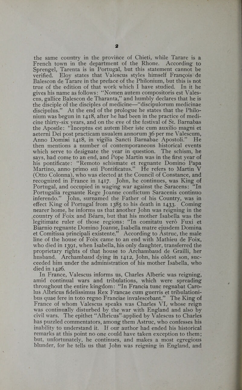 the same country in the province of Chieti, while Tarare is a French town in the department of the Rhone. According to Sprengel, Tarenta is in Portugal, but this statement cannot be verified. Eloy states that Valescus styles himself Francois de Balescon de Tarare in the preface of the Philonium, but this is not true of the edition of that work which I have studied. In it he gives his name as follows: “Nomen autem compositoris est Vales- cus, gallice Balescon de Tharanta,” and humbly declares that he is the disciple of the disciples of medicine—“discipulorum medicinae discipulus.” At the end of the prologue he states that the Philo- nium was begun in 1418, after he had been in the practice of medi- cine thirty-six years, and on the eve of the festival of St. Barnabas the Apostle: “Inceptus est autem liber iste cum auxilio magni et aeterni Dei post practicam usualem annorum 36 per me Valescum, Anno Domini 1418, in vigilia Sancti Barnabae Apostoli.” He then mentions a number of contemporaneous historical events which serve to designate the year in question. The schism, he says, had come to an end, and Pope Martin was in the first year of his pontificate: “Remoto schismate et regnante Domino Papa Martino, anno primo sui Pontificatus.” He refers to Martin V (Otto Colonna), who was elected at the Council of Constance, and recognized in France in 1417. John, he continues, was King of Portugal, and occupied in waging war against the Saracens: “In Portugalia regnante Rege Joanne conflictum Saracenis continuo inferendo.” John, surnamed the Father of his Country, was in effect King of Portugal from 1385 to his death in 1433. Coming nearer home, he informs us that another John was reigning in the country of Foix and Bearn, but that his mother Isabella was the legitimate ruler of those regions: “In comitatu vero Fuxi et Biarnio regnante Domino Joanne, Isabella matre ejusdem Domina et Comitissa principali existente.” According to Astruc, the male line of the house of Foix came to an end with Mathieu de Foix, who died in 1391, when Isabella, his only daughter, transferred the proprietary rights of that house to Archambaud de Grailli, her husband. Archambaud dying in 1412, John, his oldest son, suc- ceeded him under the administration of his mother Isabella, who died in 1426. In France, Valescus informs us, Charles Alberic was reigning, amid continual wars and tribulations, which were spreading throughout the entire kingdom: “In Francia tunc regnabat Caro- lus Albricus fidelissimus Rex Francae cum guerris et tribulationi- bus quae fere in toto regno Franciae invalescebant.” The King of France of whom Valescus speaks was Charles VI, whose reign was continually disturbed by the war with England and also by civil wars. The epithet “Albricus”-applied by Valescus to Charles has puzzled commentators, among them Astruc, who confesses his inability to understand it. If our author had ended his historical remarks at this point no one could have taken exception to them; but, unfortunately, he continues, and makes a most egregious blunder, for he tells us that John was reigning in England, and