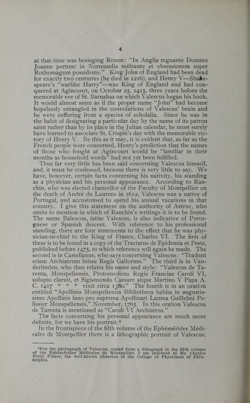 at that time was besieging Rouen: “In Anglia regnante Domino Joanne pertunc in Normandia militante et obsessionem super Rothomagum possidente.” King John of England had been dead for exactly two centuries (he died in 1216), and Henry V—Shake- speare’s “warlike Harry”—was King of England and had con- quered at Agincourt, on October 25, 1415, three years before the memorable eve of St. Barnabas on which Valescus began his book. It would almost seem as if the proper name “John” had become hopelessly entangled in the convolutions of Valescus’ brain and he were suffering from a species of echolalia. Since he was in the habit of designating a particular day by the name of its patron saint rather than by its place in the Julian calendar, he must surely have learned to associate St. Crispin’s day with the memorable vic- tory of Henry V. Be this as it may, it is evident that, as far as the French people were concerned, Henry’s prediction that the names of those who fought at Agincourt would be “familiar in their mouths as household words” had not yet been fulfilled. Thus far very little has been said concerning Valescus himself, and, it must be confessed, because there is very little to say. We have, however, certain facts concerning his nativity, his standing as a physician and his personal appearance. According to Ran- chin, who was elected chancellor of the Faculty of Montpellier on the death of Andre du Laurens in 1612, Valescus was a native of Portugal, and accustomed to spend his annual vacations in that country. I give this statement on the authority of Astruc, who omits to mention in which of Ranchin’s writings it is to be found. The name Balescon, latine Valescus, is also indicative of Portu- guese or Spanish descent. With reference to his professional standing, there are four statements to the effect that he was phy- sician-in-chief to the King of France, Charles VI. The first of these is to be found in a copy of the Tractatus de Epidemia et Peste, published before 1475, to which reference will again be made. The second is in Castellanus, wrho says concerning Valescus: “Tradunt etiam Archiatrum fuisse Regis Gallorum.” The third is in Van- derlinden, who thus relates his name and style: “Valescus de Ta- renta, Monspeliensis, Protomedicus Regis Franciae Caroli VI, subquo claruit, et Sigismondo Caesare atque Martino V Papa A. C. 1417 * * * vixit circa 1380.” The fourth is in an oration entitled “Apollinis Monspeliensis Bibliotheca habita in augustis- simo Apollinis fano pro suprema Apollinari Laurea Guillelmi Pe- lissier Monspeliensis,” November, 1765. In this oration Valescus de Tarenta is mentioned as “Caroli VI Archiatrus.” The facts concerning his personal appearance are much more definite, for we have his portrait.* In the frontispiece of the fifth volume of the Ephemerides Medi- cales de Montpellier there is a lithographic portrait of Valescus, *For the photograph of Valescus, copied from a lithograph in the fifth volume of the Ephemferides Medicales de Montpellier, I am indebted to Mr. Charles Perry Fisher, the well-known librarian of the College of Physicians of Phila delphia.