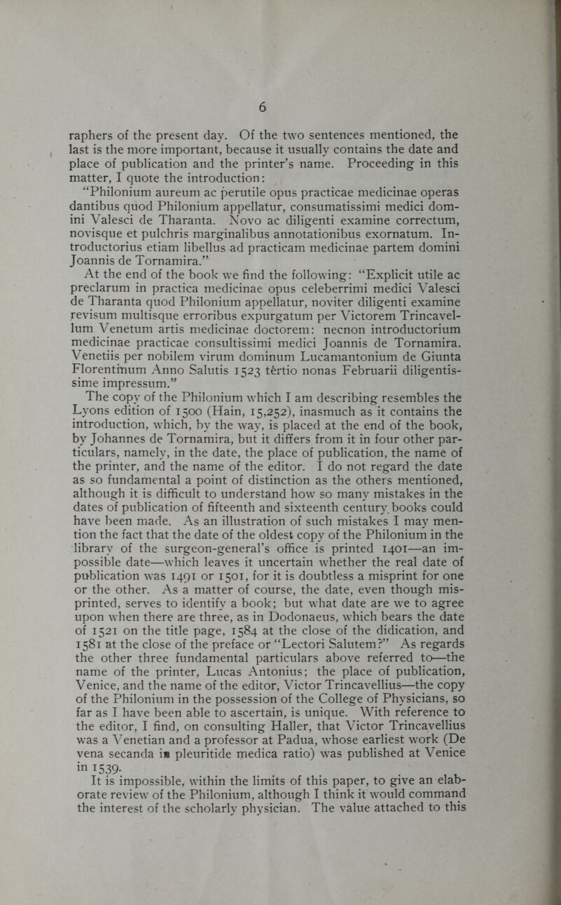 raphers of the present day. Of the two sentences mentioned, the last is the more important, because it usually contains the date and place of publication and the printer’s name. Proceeding in this matter, I quote the introduction: “Philonium aureum ac perutile opus practicae medicinae operas dantibus quod Philonium appellatur, consumatissimi medici dom- ini Valesci de Tharanta. Novo ac diligenti examine correctum, novisque et pulchris marginalibus annotationibus exornatum. In- troductorius etiam libellus ad practicam medicinae partem domini Joannis de Tornamira.” At the end of the book we find the following: “Explicit utile ac preclarum in practica medicinae opus celeberrimi medici Valesci de Tharanta quod Philonium appellatur, noviter diligenti examine revisum multisque erroribus expurgatum per Victorem Trincavel- lum Venetum artis medicinae doctorem: necnon introductorium medicinae practicae consultissimi medici Joannis de Tornamira. Venetiis per nobilem virum dominum Lucamantonium de Giunta Florentmum Anno Salutis 1523 tertio nonas Februarii diligentis- sime impressum.” The copy of the Philonium which I am describing resembles the Lyons edition of 1500 (Hain, 15,252), inasmuch as it contains the introduction, which, by the way, is placed at the end of the book, by Johannes de Tornamira, but it differs from it in four other par- ticulars, namely, in the date, the place of publication, the name of the printer, and the name of the editor. I do not regard the date as so fundamental a point of distinction as the others mentioned, although it is difficult to understand how so many mistakes in the dates of publication of fifteenth and sixteenth century, books could have been made. As an illustration of such mistakes I may men- tion the fact that the date of the oldest copy of the Philonium in the library of the surgeon-general’s office is printed 1401—an im- possible date—which leaves it uncertain whether the real date of publication was 1491 or 1501, for it is doubtless a misprint for one or the other. As a matter of course, the date, even though mis- printed, serves to identify a book; but what date are we to agree upon when there are three, as in Dodonaeus, which bears the date of 1521 on the title page, 1584 at the close of the didication, and 1581 at the close of the preface or “Lectori Salutem?” As regards the other three fundamental particulars above referred to—the name of the printer, Lucas Antonius; the place of publication, Venice, and the name of the editor, Victor Trincavellius—the copy of the Philonium in the possession of the College of Physicians, so far as I have been able to ascertain, is unique. With reference to the editor, I find, on consulting Haller, that Victor Trincavellius was a Venetian and a professor at Padua, whose earliest work (De vena secanda is pleuritide medica ratio) was published at Venice in 1539. It is impossible, within the limits of this paper, to give an elab- orate review of the Philonium, although I think it would command the interest of the scholarly physician. The value attached to this