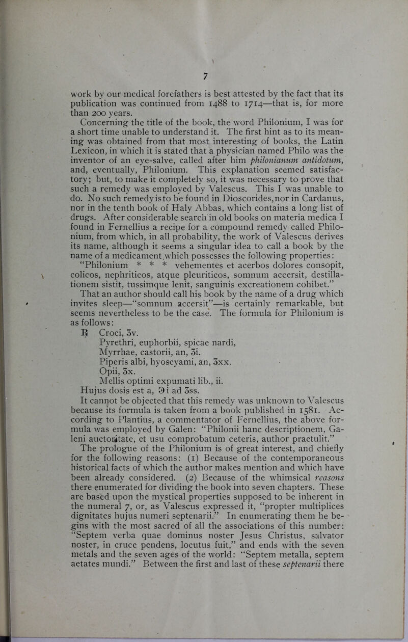 work by our medical forefathers is best attested by the fact that its publication was continued from 1488 to 1714—that is, for more than 200 years. Concerning the title of the book, the word Philonium, I was for a short time unable to understand it. The first hint as to its mean- ing was obtained from that most interesting of books, the Latin Lexicon, in which it is stated that a physician named Philo was the inventor of an eye-salve, called after him philonianum antidotum, and, eventually, Philonium. This explanation seemed satisfac- tory; but, to make it completely so, it was necessary to prove that such a remedy was employed by Valescus. This I was unable to do. No such remedy is to be found in Dioscorides,nor in Cardanus, nor in the tenth book of Haly Abbas, which contains a long list of drugs. After considerable search in old books on materia medica I found in Fernellius a recipe for a compound remedy called Philo- nium, from which, in all probability, the work of Valescus derives its name, although it seems a singular idea to call a book by the name of a medicament .which possesses the following properties: “Philonium * * * vehementes et acerbos dolores consopit, colicos, nephriticos, atque pleuriticos, somnum accersit, destilla- tionem sistit, tussimque lenit, sanguinis excreationem cohibet.” That an author should call his book by the name of a drug which invites sleep—“somnum accersit”—is certainly remarkable, but seems nevertheless to be the case. The formula for Philonium is as follows: Croci, 3v. Pyrethri, euphorbii, spicae nardi, Myrrhae, castorii, an, 3i. Piperis albi, hyoscyami, an, 3xx. Opii, 3x. Mellis optimi expumati lib., ii. Hujus dosis est a, 9i ad 3ss. It cannot be objected that this remedy was unknown to Valescus because its formula is taken from a book published in 1581. Ac- cording to Plantius, a commentator of Fernellius, the above for- mula was employed by Galen: “Philonii hanc descriptionem, Ga- leni auctoritate, et usu comprobatum ceteris, author praetulit.” The prologue of the Philonium is of great interest, and chiefly for the following reasons: (1) Because of the contemporaneous historical facts of which the author makes mention and which have been already considered. (2) Because of the whimsical reasons there enumerated for dividing the book into seven chapters. These are based upon the mystical properties supposed to be inherent in the numeral 7, or, as Valescus expressed it, “propter multiplices dignitates hujus numeri septenarii.” In enumerating them he be- gins with the most sacred of all the associations of this number: “Septem verba quae dominus noster Jesus Christus, salvator noster, in cruce pendens, locutus fuit,” and ends with the seven metals and the seven ages of the world: “Septem metalla, septem aetates mundi.” Between the first and last of these septenarii there