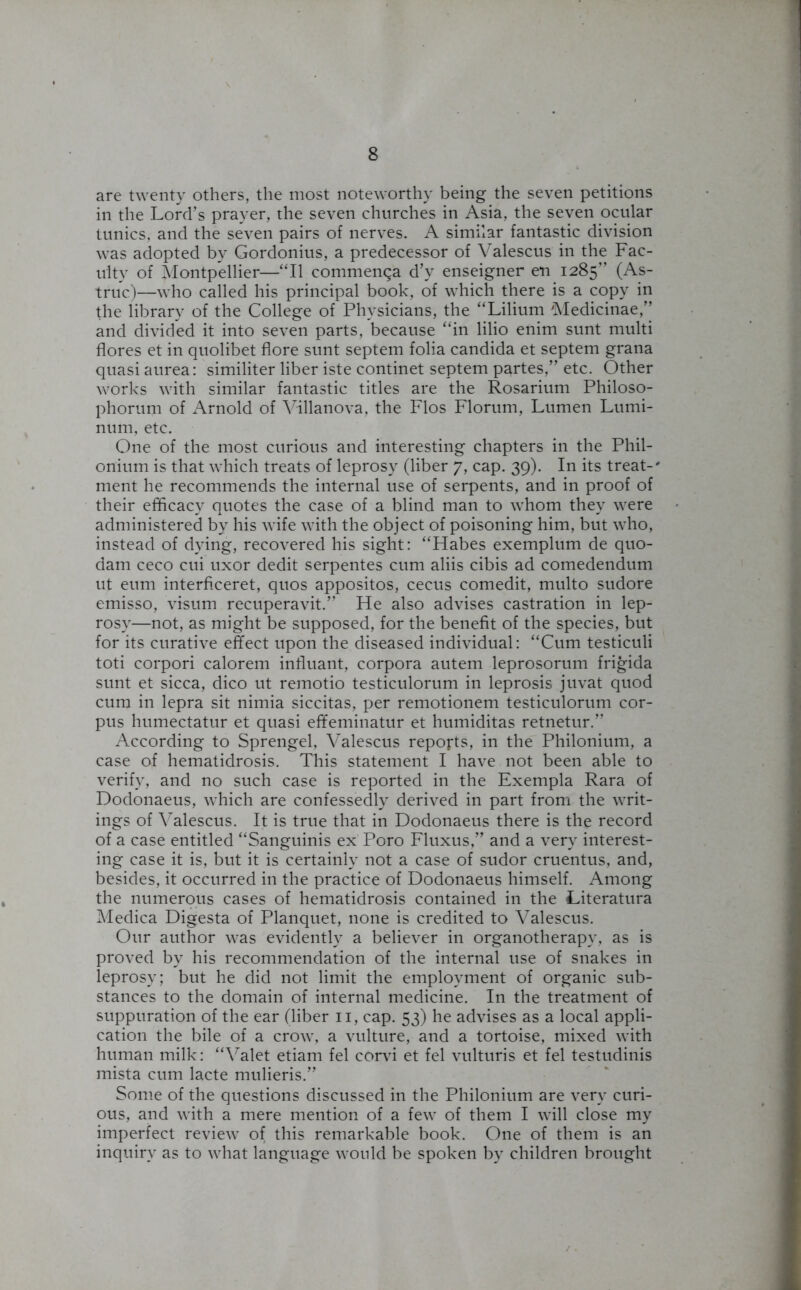 are twenty others, the most noteworthy being the seven petitions in the Lord’s prayer, the seven churches in Asia, the seven ocular tunics, and the seven pairs of nerves. A similar fantastic division was adopted by Gordonius, a predecessor of Valescus in the Fac- ulty of Montpellier—“II commenqa d’y enseigner en 1285” (As- truc)—who called his principal book, of which there is a copy in the library of the College of Physicians, the “Lilium Medicinae,” and divided it into seven parts, because “in lilio enim sunt multi flores et in quolibet flore sunt septem folia Candida et septem grana quasi aurea: similiter liber iste continet septem partes,” etc. Other works with similar fantastic titles are the Rosarium Philoso- phorum of Arnold of Villanova, the Flos Florum, Lumen Lumi- num, etc. One of the most curious and interesting chapters in the Phil- onium is that which treats of leprosy (liber 7, cap. 39). In its treat-' ment he recommends the internal use of serpents, and in proof of their efficacy quotes the case of a blind man to whom they were administered by his wife with the object of poisoning him, but who, instead of dying, recovered his sight: “Habes exemplum de quo- dam ceco cui uxor dedit serpentes cum aliis cibis ad comedendum ut eum interficeret, quos appositos, cecus comedit, multo sudore emisso, visum recuperavit.” He also advises castration in lep- rosy—not, as might be supposed, for the benefit of the species, but for its curative effect upon the diseased individual: “Cum testiculi toti corpori calorem influant, corpora autem leprosorum frigida sunt et sicca, dico ut remotio testiculorum in leprosis juvat quod cum in lepra sit nimia siccitas, per remotionem testiculorum cor- pus humectatur et quasi effeminatur et humiditas retnetur.” According to Sprengel, Valescus reports, in the Philonium, a case of hematidrosis. This statement I have not been able to verify, and no such case is reported in the Exempla Rara of Dodonaeus, which are confessedly derived in part from the writ- ings of Valescus. It is true that in Dodonaeus there is the record of a case entitled “Sanguinis ex Poro Fluxus,” and a very interest- ing case it is, but it is certainly not a case of sudor cruentus, and, besides, it occurred in the practice of Dodonaeus himself. Among the numerous cases of hematidrosis contained in the Literatura Medica Digesta of Planquet, none is credited to Valescus. Our author was evidently a believer in organotherapy, as is proved by his recommendation of the internal use of snakes in leprosy; but he did not limit the employment of organic sub- stances to the domain of internal medicine. In the treatment of suppuration of the ear (liber 11, cap. 53) he advises as a local appli- cation the bile of a crow, a vulture, and a tortoise, mixed with human milk: “Valet etiam fel corvi et fel vulturis et fel testudinis mista cum lacte mulieris.” Some of the questions discussed in the Philonium are very curi- ous, and with a mere mention of a few of them I will close my imperfect review of this remarkable book. One of them is an inquiry as to what language would be spoken by children brought