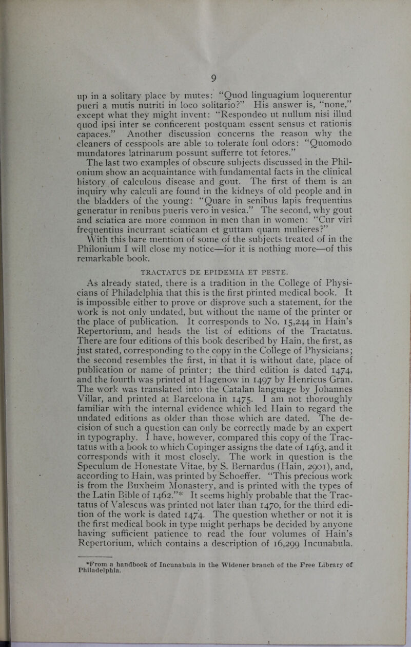 up in a solitary place by mutes: “Quod linguagium loquerentur pueri a mutis nutriti in loco solitario?” His answer is, “none,” except what they might invent: “Respondeo ut nullum nisi illud quod ipsi inter se conficerent postquam essent sensus et rationis capaces.” Another discussion concerns the reason why the cleaners of cesspools are able to tolerate foul odors: “Quomodo mundatores latrinarum possunt sufferre tot fetores.” The last two examples of obscure subjects discussed in the Phil- onium show an acquaintance with fundamental facts in the clinical history of calculous disease and gout. The first of them is an inquiry why calculi are found in the kidneys of old people and in the bladders of the young: “Quare in senibus lapis frequentius generatur in renibus pueris vero in vesica.” The second, why gout and sciatica are more common in men than in women: “Cur viri frequentius incurrant sciaticam et guttam quam mulieres?” With this bare mention of some of the subjects treated of in the Philonium I will close my notice—for it is nothing more—of this remarkable book. TRACTATUS DE EPIDEMIA ET PESTE. As already stated, there is a tradition in the College of Physi- cians of Philadelphia that this is the first printed medical book. It is impossible either to prove or disprove such a statement, for the work is not only undated, but without the name of the printer or the place of publication. It corresponds to No. 15,244. in Haiti’s Repertorium, and heads the list of editions of the Tractatus. There are four editions of this book described by Hain, the first, as just stated, corresponding to the copy in the College of Physicians; the second resembles the first, in that it is without date, place of publication or name of printer; the third edition is dated 1474, and the fourth was printed at Hagenow in 1497 by Henricus Gran. The work was translated into the Catalan language by Johannes Villar, and printed at Barcelona in 1475. I am not thoroughly familiar with the internal evidence which led Hain to regard the undated editions as older than those which are dated. The de- cision of such a question can only be correctly made by an expert in typography. I have, however, compared this copy of the Trac- tatus with a book to which Copinger assigns the date of 1463, and it corresponds with it most closely. The work in question is the Speculum de Honestate Vitae, by S. Bernardus (Hain, 2901), and, according to Hain, was printed by Schoeffer. “This precious work is from the Buxheim Monastery, and is printed with the types of the Latin Bible of 1462.”* It seems highly probable that the Trac- tatus of Valescus was printed not later than 1470, for the third edi- tion of the work is dated 1474. The question whether or not it is the first medical book in type might perhaps be decided by anyone having sufficient patience to read the four volumes of Hain’s Repertorium, which contains a description of 16,299 Incunabula. *From a handbook of Incunabula in the Widener branch of the Free Library of Philadelphia.