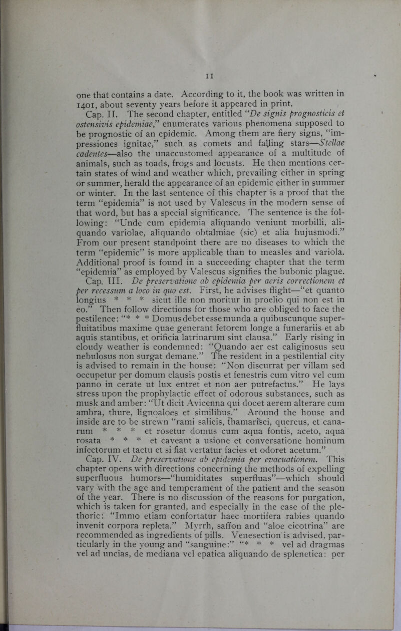 one that contains a date. According to it, the book was written in 1401, about seventy years before it appeared in print. Cap. II. The second chapter, entitled “De signis prognostics et ostensivis epidemiae,” enumerates various phenomena supposed to be prognostic of an epidemic. Among them are fiery signs, “im- pressiones ignitae,” such as comets and falling stars—Stellae cadentcs—also the unaccustomed appearance of a multitude of animals, such as toads, frogs and locusts. He then mentions cer- tain states of wind and weather which, prevailing either in spring or summer, herald the appearance of an epidemic either in summer or winter. In the last sentence of this chapter is a proof that the term “epidemia” is not used by Valescus in the modern sense of that word, but has a special significance. The sentence is the fol- lowing: “Unde cum epidemia aliquando veniunt morbilli, ali- quando variolae, aliquando obtalmiae (sic) et alia hujusmodi.” From our present standpoint there are no diseases to which the term “epidemic” is more applicable than to measles and variola. Additional proof is found in a succeeding chapter that the term “epidemia” as employed by Valescus signifies the bubonic plague. Cap. III. De preservatione ab epidemia per aeris correctionem et per recessnm a loco in quo est. First, he advises flight—“et quanto longius * * * sicut ille non moritur in proelio qui non est in eo.” Then follow directions for those who are obliged to face the pestilence: “* * * Domus debet esse munda a quibuscunque super- fluitatibus maxime quae generant fetorem longe a funerariis et ab aquis stantibus, et orificia latrinarum sint clausa.” Early rising in cloudy weather is condemned: “Quando aer est caliginosus seu nebulosus non surgat demane.” The resident in a pestilential city is advised to remain in the house: “Non discurrat per villam sed occupetur per domum clausis postis et fenestris cum vitro vel cum panno in cerate ut lux entret et non aer putrefactus.” He lays stress upon the prophylactic effect of odorous substances, such as musk and amber: “Ut dicit Avicenna qui docet aerem alterare cum ambra, thure, lignoaloes et similibus.” Around the house and inside are to be strewn “rami salicis, thamarisci, quercus, et cana- rum * * * et rosetur domus cum aqua fontis, aceto, aqua rosata * * * et caveant a usione et conversatione hominum infectorum et tactu et si fiat vertatur facies et odoret acetum.” Cap. IV. De preservatione ab epidemia per evacuationem. This chapter opens with directions concerning the methods of expelling superfluous humors—“humiditates superfluas”—which should vary with the age and temperament of the patient and the season of the year. There is no discussion of the reasons for purgation, which is taken for granted, and especially in the case of the ple- thoric: “Immo etiam confortatur haec mortifera rabies quando invenit corpora repleta.” Myrrh, safifon and “aloe cicotrina” are recommended as ingredients of pills. Venesection'is advised, par- ticularly in the young and “sanguine:” “* * * vel ad dragmas vel ad uncias, de mediana vel epatica aliquando de splenetica: per