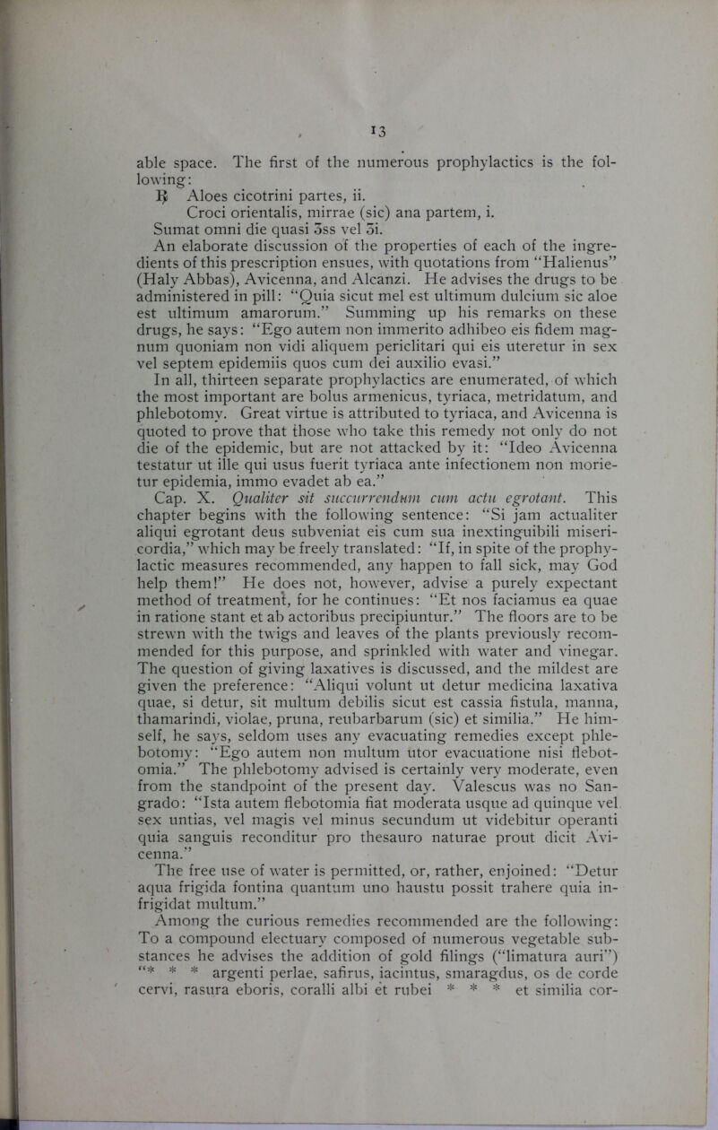 able space. The first of the numerous prophylactics is the fol- lowing : ^ Aloes cicotrini partes, ii. Croci orientalis, mirrae (sic) ana partem, i. Sumat omni die quasi 5ss vel 5i. An elaborate discussion of the properties of each of the ingre- dients of this prescription ensues, with quotations from “Halienus” (Haly Abbas), Avicenna, and Alcanzi. He advises the drugs to be administered in pill: “Quia sicut mel est ultimum dulcium sic aloe est ultimum amarorum.” Summing up his remarks on these drugs, he says: “Ego autem non immerito adhibeo eis fidem mag- num quoniam non vidi aliquem periclitari qui eis uteretur in sex vel septem epidemiis quos cum dei auxilio evasi.” In all, thirteen separate prophylactics are enumerated, of which the most important are bolus armenicus, tyriaca, metridatum, and phlebotomy. Great virtue is attributed to tyriaca, and Avicenna is quoted to prove that those who take this remedy not only do not die of the epidemic, but are not attacked by it: “Ideo Avicenna testatur ut ille qui usus fuerit tyriaca ante infectionem non morie- tur epidemia, immo evadet ab ea.” Cap. X. Qualiter sit succiirrendwn cum actu egrotcmt. This chapter begins with the following sentence: “Si jam actualiter aliqui egrotant deus subveniat eis cum sua inextinguibili miseri- cordia,” which may be freely translated: “If, in spite of the prophy- lactic measures recommended, any happen to fall sick, may God help them!” He does not, however, advise a purely expectant method of treatment, for he continues: “Et nos faciamus ea quae in ratione stant et ab actoribus precipiuntur.” The floors are to be strewn with the twigs and leaves of the plants previously recom- mended for this purpose, and sprinkled with water and vinegar. The question of giving laxatives is discussed, and the mildest are given the preference: “Aliqui volunt ut detur medicina laxativa quae, si detur, sit multum debilis sicut est cassia fistula, manna, thamarindi, violae, pruna, reubarbarum (sic) et similia.” He him- self, he says, seldom uses any evacuating remedies except phle- botomy: “Ego autem non multum utor evacuatione nisi flebot- omia.” The phlebotomy advised is certainly very moderate, even from the standpoint of the present day. Valescus was no San- grado: “Ista autem flebotomia fiat moderata usque ad quinque vel sex untias, vel magis vel minus secundum ut videbitur operanti quia sanguis reconditur pro thesauro naturae prout dicit Avi- cenna.” The free use of water is permitted, or, rather, enjoined: “Detur aqua frigida fontina quantum uno haustu possit trahere quia in- frigidat multum.” Among the curious remedies recommended are the following: To a compound electuary composed of numerous vegetable sub- stances he advises the addition of gold filings (“limatura auri”) “* * * argenti perlae, safirus, iacintus, smaragdus, os de corde cervi, rasura eboris, coralli albi et rubei * * * et similia cor-