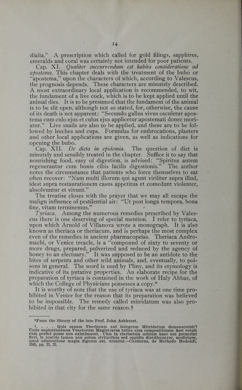 dialia.” A prescription which called for gold filings, sapphires, emeralds and coral was certainly not intended for poor patients. Cap. XI. Qualiter succurrendum est habita consideratione ad apostema. This chapter deals with the treatment of the bubo or “apostema,” upon the characters of which, according to Valescus, the prognosis depends. These characters are minutely described. A most extraordinary local application is recommended, to wit, the fundament of a live cock, which is to be kept applied until the animal dies. It is to be presumed that the fundament of the animal is to be slit open, although not so stated, for, otherwise, the cause of its death is not apparent: “Secundo gallus vivus osculetur apos- tema cum culo ejus et cuius ejus applicetur apostemati donee mori- atur.” Live snails are also to be applied, and these are to be fol- lowed by leeches and cups. Formulas for embrocations, plasters and other local applications are given, as well as indications for opening the bubo. Cap. XII. De dieta in epidemia. The question of diet is minutely and sensibly treated in the chapter. Suffice it to say that nourishing food, easy of digestion, is advised: “Spiritus autem regenerantur cum bonis cibis facilis digestionis.” The author notes the circumstance that patients who force themselves to eat often recover: “Nam multi illorum qui agunt viriliter supra illud, idest supra restaurationem casus appetitus et comedunt violenter, absolvuntur et vivunt.” The treatise closes with the prayer that we may all escape the malign influence of pestilential air: “Ut post longa tempora, bona fine, vitam terminemus.” * Tyriaca. Among the numerous remedies prescribed by Vales- cus there is one deserving of special mention. I refer to tyriaca, upon which Arnold of Villanova wrote a monograph. It is also known as theriaca or theriacum, and is perhaps the most complex even of the remedies in ancient pharmacopeias. Theriaca Andro- machi, or Venice treacle, is a “compound of sixty to seventy or more drugs, prepared, pulverized and reduced by the agency of honey to an electuary.” It was supposed to be an antidote to the bites of serpents and other wild animals, and, eventually, to poi- sons in general. The word is used by Pliny, and its etymology is indicative of its putative properties. An elaborate recipe for the preparation of tyriaca is contained in the work of Haly Abbas, of which the College of Physicians possesses a copy.* It is worthy of note that the use of tyriaca was at one time pro- hibited in Venice for the reason that its preparation was believed to be impossible. The remedy called mitridatum was also pro- hibited in that city for the same reason.f *From the library of the late Prof. John Ashhurst. t. • • • Quis sanam Theriacam aut integrum Mitridatum demonstrabit? Unde sapientissimus Venetorum Magistratus toties ejus compositionem fieri vetuit cum perfici posse non existimaret. Cilm in clarissima urbium haec not potuerint fieri, in nostris tamen non solum civitatibus sed oppidis distribuuntur, medicique, quod admiratione magis dignum est, ut.untur.—Cardanus, de Methodo Medendi, 1565, pp. 21, 22.