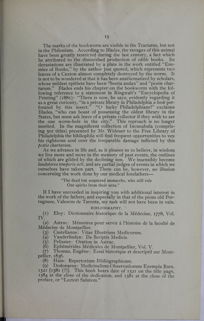 The marks of the bookworm are visible in the Tractatus, but not in the Philonium. According to Blades, the ravages of this animal have been greatly restricted during the last century, a fact which he attributed to the diminished production of edible books. Its devastations are illustrated by a plate in the work entitled “Ene- mies of Books/’ by the author just quoted, which represents two leaves of a Caxton almost completely destroyed by the worm. It is not to be wondered at that it has been anathematized by scholars, whose mildest epithets have been “bestia audax” and “pestis char- tarum.” Blades ends his chapter on the bookworm with the fol- lowing reference to a statement in Ringwalt’s “Encyclopedia of Printing” (1881): “There is now, he says, evidently regarding it as a great curiosity, “in a private library in Philadelphia a book per- forated by this insect.” “O lucky Philadelphians!” exclaims Blades, “who can boast of possessing the oldest library in the States, but must ask leave of a private collector if they wish to see the one worm-hole in the city.” This reproach is no longer merited. In the magnificent collection of Incunabula (compris- ing 501 titles) presented by Mr. Widener to the Free Library of Philadelphia the bibliophile will find frequent opportunities to vex his righteous soul over the irreparable damage inflicted by this pestis chartarum. As we advance in life and, as it pleases us to believe, in wisdom we live more and more in the memory of past events, the outlines of which are gilded by the declining sun. We insensibly become laadatores temporis acti, and are partial judges of events in which we ourselves have taken part. There can be, however, no illusion concerning the work done by our medical forefathers— “The dead but sceptered monarchs, who still rule Our spirits from their urns.” If I have succeeded in inspiring you with additional interest in the work of the fathers, and especially in that of the pious old Por- tuguese, Valescus de Tarenta, my task will not have been in vain. BIBLIOGRAPHY. (1) Eloy: Dictionnaire historique de la Medecine, 1778, Vol. IV. (2) Astruc: Memoires pour servir a l’histoire de la faculte de Medecine de Montpellier. (3) Castellanus: Vitae Illustrium Medicorum. (4) Vanderlinden: De Scriptis Medicis. (5) Pelissier: Oration in Astruc. (6) Ephemerides Medicales de Montpellier, Vol. V. (7) 1 homas, Eugene: Essai historique et descriptif sur Mont- pellier, 1836. (8) Plain: Repertorium Bibliographicum. (9) Dodonaeus: Medicinalium Observationum Exempla Rara, T521 [I5^i (?)]. This book bears date of 1521 on the title page, 1584 at the close of the dedication, and 1581 at the close of the preface, or “Lectori Salutem.”